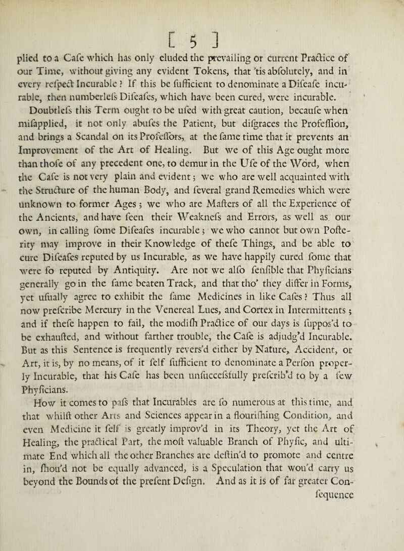 plied to a Cafe which has only eluded the prevailing or current Pra&icc of our Time, without giving any evident Tokens, that tis abfolutely, and in every refped Incurable ? If this be fufficient to denominate a Difeafe incu¬ rable, then numberlels Difeafes, which have been cured, were incurable. Doubtlefs this Term ought to be ufed with great caution, becaufewhen mifappiied, it not only abufes the Patient, but diigraces the Profeffion, and brings a Scandal on its Profelfors, at the fame time that it prevents an Improvement of the Art of Healing. But we of this Age ought more than thofe of any precedent one, to demur in the Ufe of the Word, when the Cafe is not very plain and evident 5 we who are well acquainted with the Structure of the human Body, and feveral grand Remedies which were unknown to former Ages 5 we who are Mailers of all the Experience of the Ancients, and have feen their Weaknefs and Errors, as well as our own, in calling fome Difeafes incurable; we who cannot but own Poile- rity may improve in their Knowledge of thefe Things, and be able to cure Difeafes reputed by us Incurable, as we have happily cured fome that were fo reputed by Antiquity. Are not we alfo fenfible that Phyficians generally go in the fame beaten Track, and thattho' they differ in Forms, yet ufually agree to exhibit the fame Medicines in like Cafes ? Thus all now prefcribe Mercury in the Venereal Lues, and Cortex in Intermittents; and if thefe happen to fail, the modifh Practice of our days is fuppos’d to be exhaufted, and without farther trouble, the Cafe is adjudg’d Incurable. But as this Sentence is frequently revers'd either by Nature, Accident, or Art, it is, by no means, of it felf fufficient to denominate a Perfon proper¬ ly Incurable, that his Cafe has been unluccefsfully preferib’d to by a few Phyficians. How it comes to pafs that Incurables are fo numerous at this time, and that whilft other Arts and Sciences appear in a flouriiTiing Condition, and even Medicine it felf is greatly improv'd in its Theory, yet the Art of Healing, the pradlical Part, the moil valuable Branch of Phyfic, and ulti¬ mate End which all the other Branches are deilin'd to promote and centre in, fhou'd not be equally advanced, is a Speculation that wou'd carry us beyond the Bounds of the prefent Defign. And as it is of far greater Con- fequencc