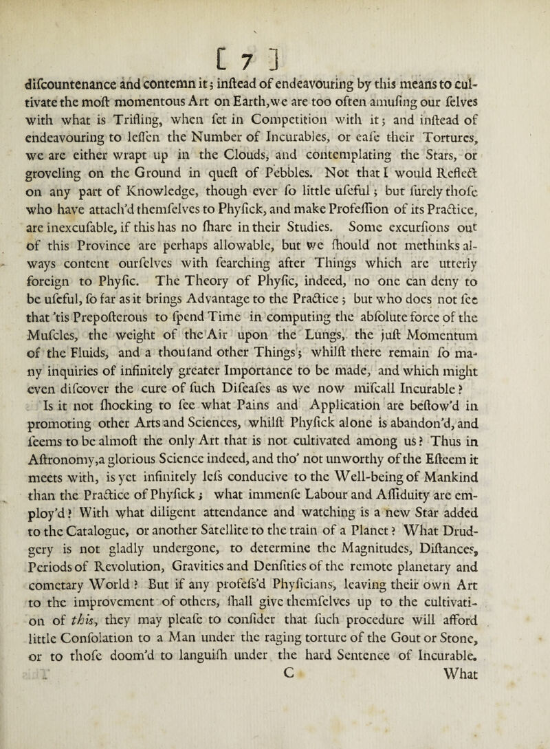 } » *1 »j.r difcountenance and contemn it $ inftead of endeavouring by this means to cul¬ tivate the moft momentous Art on Earth,we are too often amufing our felves with what is Trifling, when fet in Competition with it 5 and inftead of endeavouring to leffen the Number of Incurables, or cafe their Tortures, we are either wrapt up in the Clouds, and contemplating the Stars, or groveling on the Ground in queft of Pebbles. Not that I would Refled on any part of Knowledge, though ever fo little ufeful 5 but Purely tliofe who have attach'd themfelves to Phyfick, and make Profeflion of its Pradice, are inexcufable, if this has no fhare in their Studies. Some excurfions out of this Province are perhaps allowable, but we fhould not methinks al¬ ways content ourfelvcs with fearching after Things which are utterly foreign to Phyfic. The Theory of Phyfic, indeed, no one can deny to be ufeful, fo far as it brings Advantage to the Pradice; but who does not fee that 'tis Prepofterous to fpend Time in computing the abfolute force of the Mufcles, the weight of the Air upon the Lungs, the juft Momentum of the Fluids, and a thou land other Things 5 whilft there remain fo ma¬ ny inquiries of infinitely greater Importance to be made, and which might even difeover the cure of fuch Difeafes as we now mifcall Incurable > Is it not fhocking to fee what Pains and Application are beftow'd in promoting other Arts and Sciences, whilft Phyfick alone is abandon'd, and feems to be almoft the only Art that is not cultivated among us ? Thus in Aftronomy,a glorious Science indeed, and tho' not unworthy of the Efteem it meets with, is yet infinitely lefs conducive to the Well-being of Mankind than the Pra&ice of Phyfick; what immenfe Labour and Afliduity are em¬ ploy'd? With what diligent attendance and watching is a new Star added to the Catalogue, or another Satellite to the train of a Planet ? What Drud¬ gery is not gladly undergone, to determine the Magnitudes, Diftances5 Periods of Revolution, Gravities and Denfities of the remote planetary and cometary World > But if any profefs'd Phyficians, leaving their own Art to the improvement of others, lhall give themfelves up to the cultivati¬ on of tk\s1 they may pleafe to confider that fuch procedure will afford little Confolation to a Man under the raging torture of the Gout or Stone* or to thofe doom'd to languifh under the hard Sentence of Incurable. C What