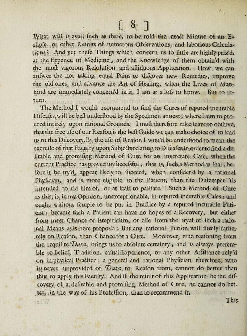 W^t will it avail fuch as thefe, to be told the exad Minute of an E- clipfe, or other Refults of numerous Obfervations, and laborious Calcula¬ tions > And yet thefe Things which concern us fo little are highly priz'd? at the Expence of Medicine i and the Knowledge of them obtain’d with the molt vigorous Resolution and affiduous Application. How we can anfwer the not taking equal Pains to difeover new Remedies, improve the old ones, and advance the Art of Healing, when the Lives of Man¬ kind are immediately concern'd in it, I am at a lofs to know. But to re¬ turn. The Method I would rcommend to find the Cures of reputed incurable Difeafes,will be heft underftood by the Specimen annext 5 where I aim to pro¬ ceed intirely upon rational Grounds. I muft therefore take leave to obferve, that the free ufe of our Reafon is the belt Guide we (fan make choice of to lead us to this Dilcovery.By the ufe of Reafon I wou'd be underftood to mean the exercife of that Faculty upon Subied:srelating to Difeafes,in order to find a de- iirable and promifiog Method of Cute for an inveterate Cafe, when the current Practice has proved unfuccefsful 5 that is, fuch a Method as fhall, be¬ fore it be try'd, appear likely to fucceed, when conftder'd by a rational Phyfkian, and is more eligible to the Patient, than the Diftemper 'tis intended to rid him of, or at leaft to palliate. Such a Method of Cure as this, is, in my Opinion, unexceptionable, in reputed incurable Cafes; and ought without fcruple to be put in Pradice by a reputed incurable Pati¬ ent, ; becaufe fuch a Patient can have no hopes of a Recovery, but either from meer Chance or Empiricifm, or elfe from the tryal of fuch a ratio¬ nal Means as is here propos'd : But any rational Perfon will furely rather .rely on Reafon, than Chance for a Cure* Moreover, true reafoning from the requifite Data, brings us to abfolute certainty; and is always prefera¬ ble to Belief, Tradition, cafual Experience, or any other Aftlftance rely'd on ip phyficai Pradice: a general and rational Phyfician therefore, who is; never unprovided of 'Data to Reafon from, cannot do better than thus to apply this Faculty. And if the refult of this Application be the dif- covery of a defirable and promifing Method of Cure, he cannot do bet¬ ter* in tjie way of his Profeffion, than to recommend it. This