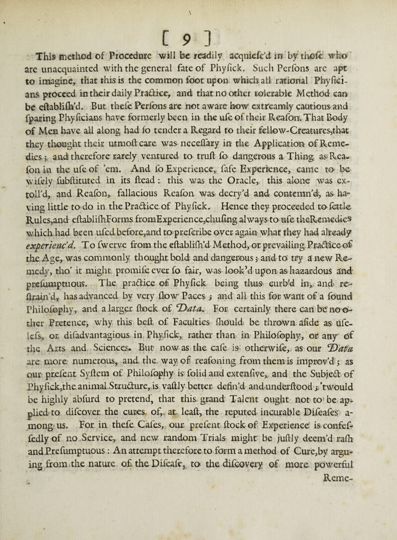 This method of Procedure will be readily acqukfckt in bythofc who are unacquainted with the general fate of Phyfick. Such Perfons are apt to imagine, that this is the common foot upon which all rational Phyfici- ans proceed in their daily Pradice, and that no other tolerable Method can be edablifh'd. But thefe Perfons are not aware how cxtreamly cautious and fparing Phyficians have formerly been in the ufe of their Reafon. That Body of Men have all along had fo tender a Regard to their fellow-Creatur es^t hat they thought their utmoft care was neceflary in the Application of Reme¬ dies; and therefore rarely ventured to truft fo dangerous a Thing as Rea- foil in the ufe of ’em. And fo Experience, fafe Experience, came to be wifely fubdituted in its dead: this was the Oracle, this alone was ex¬ tolled, and Reafon, fallacious Reafon was decry'd and contemn'd, as ha¬ ving little to do in the Pradice of Phyfick. Hence they proceeded to fettle Rules,and edablifhForms fromExperience,chufing always to ufe theRemedks which had been ufedbefore,and to preferibe over again what they had already experienc'd. To fwerve from the edablifh'd Method, or prevailing Pradicc of the Age, was commonly thought bold and dangerous; and to try a new Re¬ medy, tho’ it might promife ever fo fair, was look’d upon as hazardous and pmfumptuous. The pradice of Phyfick being thus curb'd in, and' re¬ dram d, has advanced by very flow Paces s and all this for want of a found Philofophy, and a larger flock of ‘Data. For certainly there can be no o- tlier Pretence, why this bed of Faculties fliould be thrown afide as ufe- iefs, or difadvantagious in Phyfick, rather than in Philofophy, or any of the Arts and Sciences. But now as the cafe is otherwife,, as our Data are more numerous, and the way of reafoning from them is improv'd ; as our prefent Sydem of Philofophy is folid and extenfive, and the Subjed of Phyfick,the animal Strudure,. is vadly better defin'd andunderdood jtwould be highly abfurd to pretend, that this grand Talent ought not to be ap¬ plied to difeover the cures of, at. lead, the reputed incurable Difeafes a- mong us. For in thefe Cafes, our prefent dock of Experience' is confef- fedly of no Service, and new random Trials might be judly deem'd rafir and Prefumptuous: An attempt therefore to form a method of Cure,by argu¬ ing from the nature of. the Difeafc* to the difeovery of more powerful Reme-