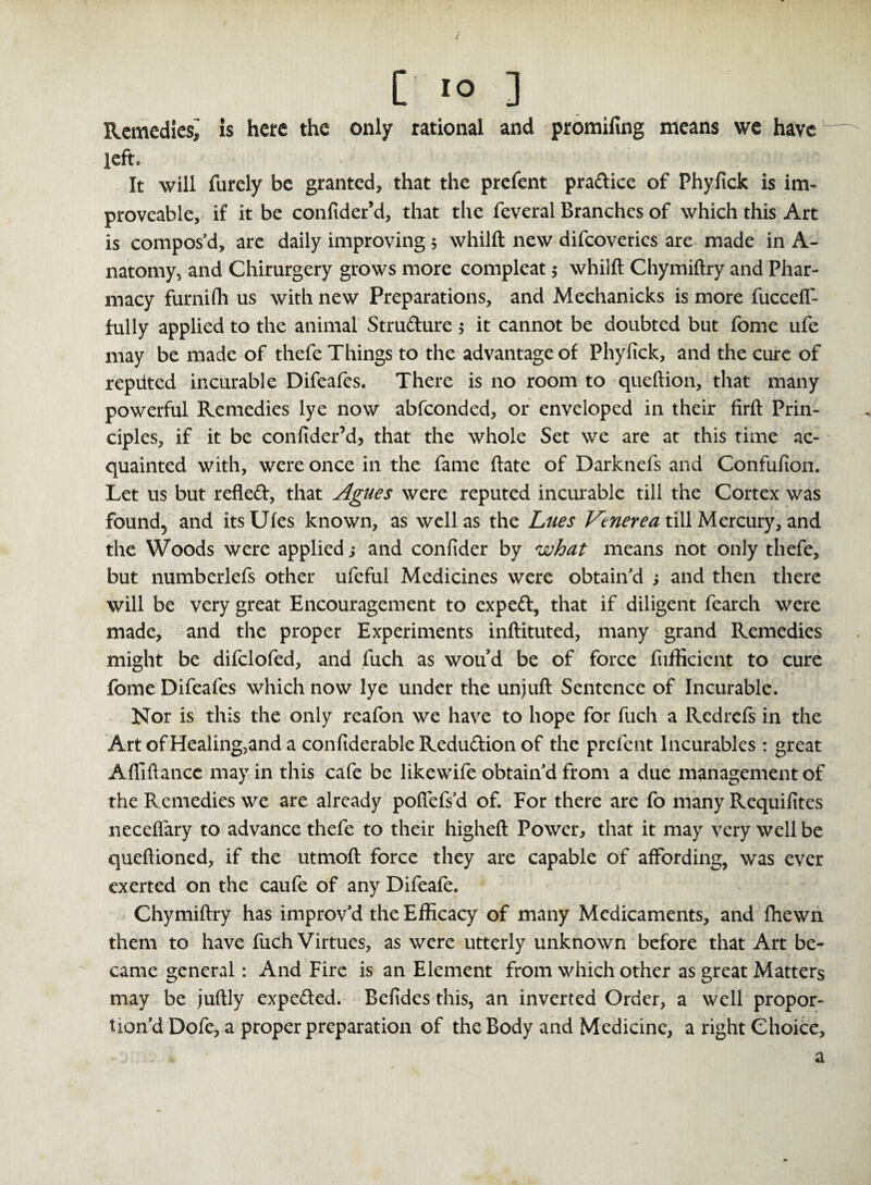 ( [ to ] Remedies^ is here the only rational and promising means we have left. : • ti It will furely be granted, that the prefent pradice of Phyfick is im- provcable, if it be confider’d, that the feveral Branches of which this Art is compos’d, are daily improving 5 whilft new difcoverics are made in A- natomy, and Chirurgery grows more compleat 5 whilft Chymiftry and Phar¬ macy furnifh us with new Preparations, and Mechanicks is more fucceff- fully applied to the animal Strudure 5 it cannot be doubted but fome ufe may be made of thefe Things to the advantage of Phyfick, and the cure of repiited incurable Difeafes. There is no room to queftion, that many powerful Remedies lye now abfeonded, or enveloped in their firft Prin¬ ciples, if it be confider’d, that the whole Set we are at this time ac¬ quainted with, were once in the fame ftate of Darknefs and Confufion. Let us but refled, that Agues were reputed incurable till the Cortex was found, and itsUfes known, as well as the Lues Vtnerea till Mercury, and the Woods were applied j and confider by what means not only thefe, but numberlefs other ufefui Medicines were obtain’d ; and then there will be very great Encouragement to exped, that if diligent fearch were made, and the proper Experiments inftituted, many grand Remedies might be difclofed, and fuch as wou d be of force fufficient to cure fome Difeafes which now lye under the unjuft Sentence of Incurable. Nor is this the only reafon we have to hope for fuch a Redrefs in the ArtofHealing,andaconftderableRedudionof the prefent Incurables : great Afliftance may in this cafe be likewife obtain’d from a due management of the Remedies we are already pofiefs’d of. For there are fo many Requifites neceflary to advance thefe to their higheft Power, that it may very well be queftioned, if the utmoft force they are capable of affording, was ever exerted on the caufe of any Difeafe. Chymiftry has improv’d the Efficacy of many Medicaments, and fhewn them to have fuch Virtues, as were utterly unknown before that Art be¬ came general: And Fire is an Element from which other as great Matters may be juftly expeded. Befides this, an inverted Order, a well propor¬ tion’d Dofe, a proper preparation of the Body and Medicine, a right Choice, a