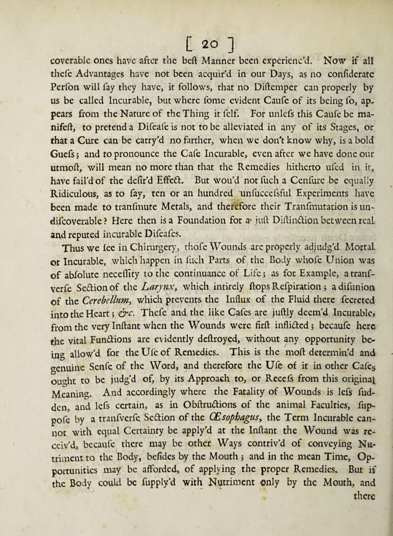 coverablc ones have after the beft Manner been experienc'd. Now if all thefe Advantages have not been acquir'd in our Days, as no confiderate Perfon will fay they have, it follows, that no Diftemper can properly by us be called Incurable, but where fome evident Caufe of its being fo, ap¬ pears from the Nature of the Thing it felf. For unlcfs this Caufe be ma- nifeft, to pretend a Difeafe is not to be alleviated in any of its Stages, or that a Cure can be carry'd no farther, when we doiTt know why, is a bold Guefsj and to pronounce the Cafe Incurable, even after we have done our utmoft, will mean no more than that the Remedies hitherto ufed in it, have fail’d of the defir'd Effed. But wou'd notiuch a Cenfure be equally Ridiculous, as to fay, ten or an hundred unfuccefsful Experiments have been made to tranfmute Metals, and therefore their Tranfmutation is tin- difcoverable ? Here then is a Foundation for a^ juft Diftindion between real and reputed incurable Difeafes. Thus we lee in Chirurgery, thofe Wounds are properly adjudg'd Mortal, or Incurable, which happen in fuch Parts of the Body whofe Union was of abfolute neceflity to the continuance of Life 5 as for Example, a tranf- verfe Sedionof the Larynx> which intirely flops Refpiration * adifunion of the CeYebelliiMy which prevents the Influx of the Fluid there fecreted into the Heart $ &c. Thefe and the like Cafes are juftly deem'd Incurable, from the very Inftant when the Wounds were firft inflidedj becaufe here the vital Fundions are evidently deftroyed, without any opportunity be¬ ing allow'd for the Ufe of Remedies. This is the moft determin'd and genuine Senfe of the Word, and therefore the Ufe of it in other Cafes ought to be judg'd of, by its Approach to, or Recefs from this original Meaning. And accordingly where the Fatality of Wounds is lefs hid¬ den, and lefs certain, as in Obftrudions of the animal Faculties, fup- pofe by a tranfverfe. Sedion of the CEsopbagusy the Term Incurable can¬ not with equal Certainty be apply'd at the Inftant the Wound was re¬ ceiv'd, becaufe there may be othef Ways contriv'd of conveying Nu¬ triment to the Body, befides by the Mouth 5 and in the mean Time, Op¬ portunities may be afforded, of applying the proper Remedies. But if the Body could be fupply’d with Nutriment only by the Mouth, and there