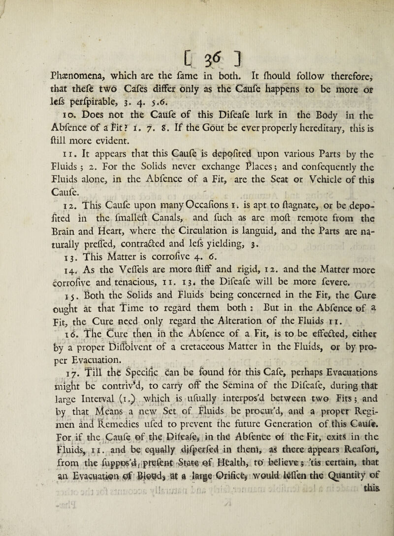 [ & ] Phxnomena, which are the fame in both. It Ihould follow therefore, that thefe two Cafes differ only as the Caufe happens to be more or lefs perfpirable, 3. 4. 5.6. 10. Does not the Caufe of this Difeafe lurk in the Body in the Abfence of a Fit? i. 7. 8. If the Gout be ever properly hereditary, this is ftill more evident. 11. It appears that this Caufe is depofited upon various Parts by the Fluids ; 2. For the Solids never exchange Places; and confequently the Fluids alone, in the Abfence of a Fit, are the Seat or Vehicle of this Caufe. 12. This Caufe upon manyQccafions 1. is apt to ftagnate, or be depo¬ fited in the fmalleft Canals, and fuch as are 1110ft remote from the ■ * Brain and Heart, where the Circulation is languid, and the Parts are na¬ turally preffed, contra&ed and lefs yielding, 3. 13. This Matter is corrofive 4. <5. 14. As the Veffels are more ftiff and rigid, 12. and the Matter more corrofive and tenacious, 11. 13. the Difeafe will be more fevere. 15. Both the Solids and Fluids being concerned in the Fit, the Cure ought at that Time to regard them both : But in the Abfence of a Fit, the Cure need only regard the Alteration of the Fluids 11. 16. The Cure then in the Abfence of a Fit, is to be effefted, either by a proper Diffolvent of a cretaceous Matter in the Fluids, or by pro¬ per Evacuation. 17. Till the Specific can be found for this Cafe, perhaps Evacuations might be contriv’d, to carry off the Semina of the Difeafe, during that large Interval (1.) which is ufually interpos'd between two Fits; and by that Means a new Set of Fluids be procur'd, and a proper Regi¬ men and Remedies ufed to prevent the future Generation of this Caufe. For if the Caufe of the Difeafe, in thd Abfence of the Fit, exits in the Fluids, 11. and be equally djfpcrfed in them, as there appears Reafon, from the fuppos'd, prefent State of Health, to' believe ; 'tis certain, that an Evacuation of Bloody at a large Orifice would lcffen the Quantity of . . . this