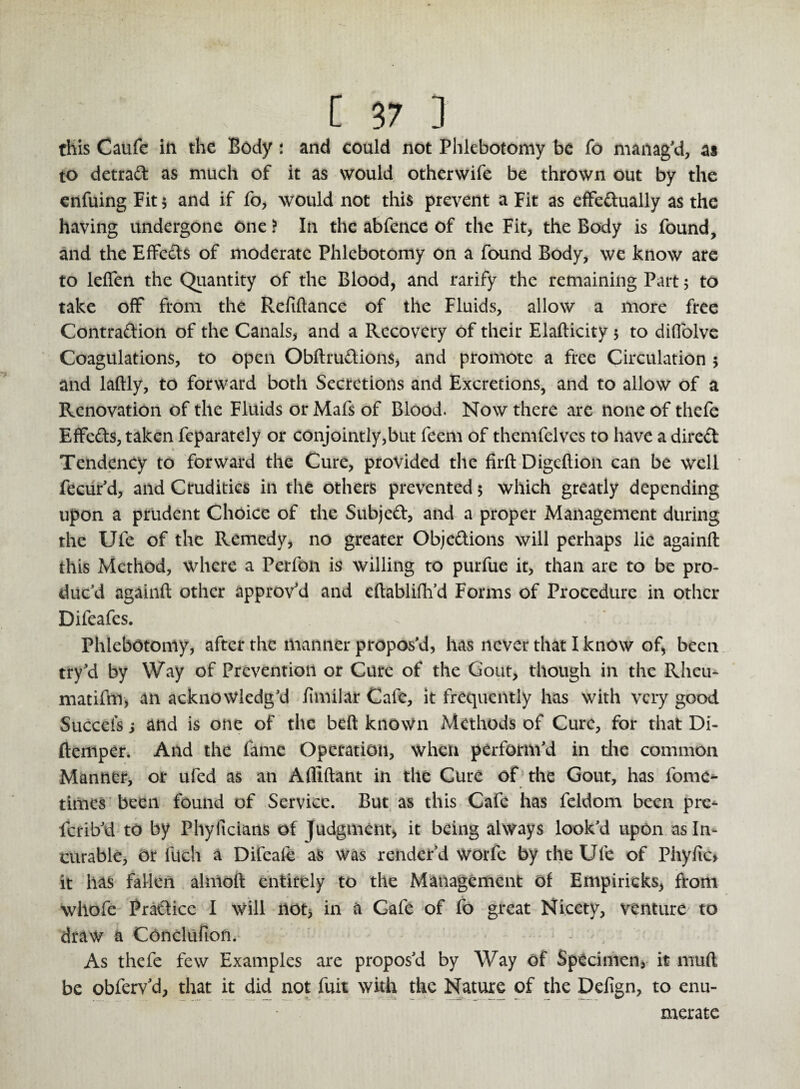 this Caufe in the Body: and could not Phlebotomy be Co manag'd, as to detrad as much of it as would otherwife be thrown out by the enfuing Fit $ and if fo, would not this prevent a Fit as effectually as the having undergone One ? In the abfence of the Fit, the Body is found, and the Effects of moderate Phlebotomy on a found Body, we know are to leffen the Quantity of the Blood, and rarify the remaining Part 5 to take off from the Refiftance of the Fluids, allow a more free Contraction of the Canals, and a Recovery of their Elafticity 5 to diffolve Coagulations, to open ObftruCtions, and promote a free Circulation 5 and laftly, to forward both Secretions and Excretions, and to allow of a Renovation of the Fluids or Mafs of Blood. Now there are none of thefe EffeCts, taken feparately or conjointly,but feem of themfelvcs to have a direCt Tendency to forward the Cure, provided the firft Digeftion can be well fecur'd, and Crudities in the others prevented 5 which greatly depending upon a prudent Choice of the Subject, and a proper Management during the Ufe of the Remedy, no greater Objections will perhaps lie againft this Method, where a Perfon is willing to purfue it, than are to be pro¬ duc'd againft other approv'd and eftablifh’d Forms of Procedure in other Difeafes. - Phlebotomy, after the manner propos'd, has never that I know of, been try'd by Way of Prevention or Cure of the Gout, though in the Rheu- matifm, an acknowledg'd funilar Cafe, it frequently has with very good Succefs s and is one of the belt known Methods of Cure, for that Di- ftemper. And the fame Operation, when perform'd in the common Manner, or ufed as an Afllftant in the Cure of the Gout, has lbme- times been found of Service. But as this Cafe has feldom been pre* ferib'd to by Phyltcians of Judgment, it being always look'd upon as In¬ curable, or fuch a Difeafe as was render'd worfe by the Ufe of Phyfic* it has fallen almoft entirely to the Management of Empiricks, from whofe Pradice I will not* in a Cafe of fo great Nicety, venture to draw a Conclufion. As thefe few Examples are propos'd by Way of Specimen, it rnuft be obferv’d, that it did not fuit with the Nature of the Defign, to enu¬ merate