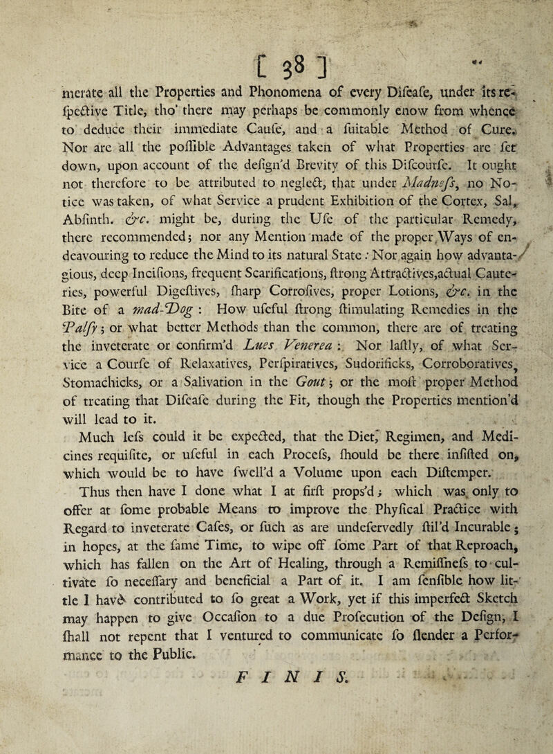 138 ] merate all the Properties and Phonomcna of every Difeafe, under its re- fpcdive Title, tho’ there may perhaps be commonly enow from whence to deduce their immediate Caufe, and a fuitable Method of Cure* Nor are all the poftible Advantages taken of what Properties are fet down, upon account of the defigifd Brevity of this Difcoiirfe. It ought not therefore to be attributed to negled, that under Madnefs, no No¬ tice was taken, of what Service a prudent Exhibition of the Cortex, Sal, Abfinth. &c. might be, during the Ufe of the particular Remedy, there recommended5 nor any Mention made of the proper,Ways of en¬ deavouring to reduce the Mind to its natural State: Nor again how advanta- gious, deep Incifions, frequent Scarifications, ftrong Attradives,adual Caute¬ ries, powerful Digeftives, fharp Corrofives, proper Lotions, &c, in the Bite of a wad-Dog : How ufeful ftrong ftimulating Remedies in the iPalfy 5 or what better Methods than the common, there are of treating the inveterate or confirm'd Lues Venerea : Nor laftly, of what Ser¬ vice a Courfe of Relaxatives, Perfpiratives, Sudorificks, Corroboratives Stomachicks, or a Salivation in the Gout 5 or the moft proper Method of treating that Difeafe during the Fit, though the Properties mention’d will lead to it. Much lefs could it be expeded, that the Diet,' Regimen, and Medi¬ cines requifite, or ufeful in each Procefs, fhould be there infilled on, which would be to have fwell'd a Volume upon each Diftemper. Thus then have I done what I at firft props'd; which was, only to offer at fome probable Means to improve the Phyfical Pradice with Regard to inveterate Cafes, or fuch as are undefervedly ftil’d Incurable • in hopes, at the fame Time, to wipe off fome Part of that Reproach, which has fallen on the Art of Healing, through a Remiflnefs to cul¬ tivate fo necefiary and beneficial a Part of it. I am fenfible how lit¬ tle 1 hav& contributed to fo great a Work, yet if this imperfed Sketch may happen to give Occafion to a due Profecution of the Defign, I fhall not repent that I ventured to communicate fo flender a Perfor¬ mance to the Public* FINIS.