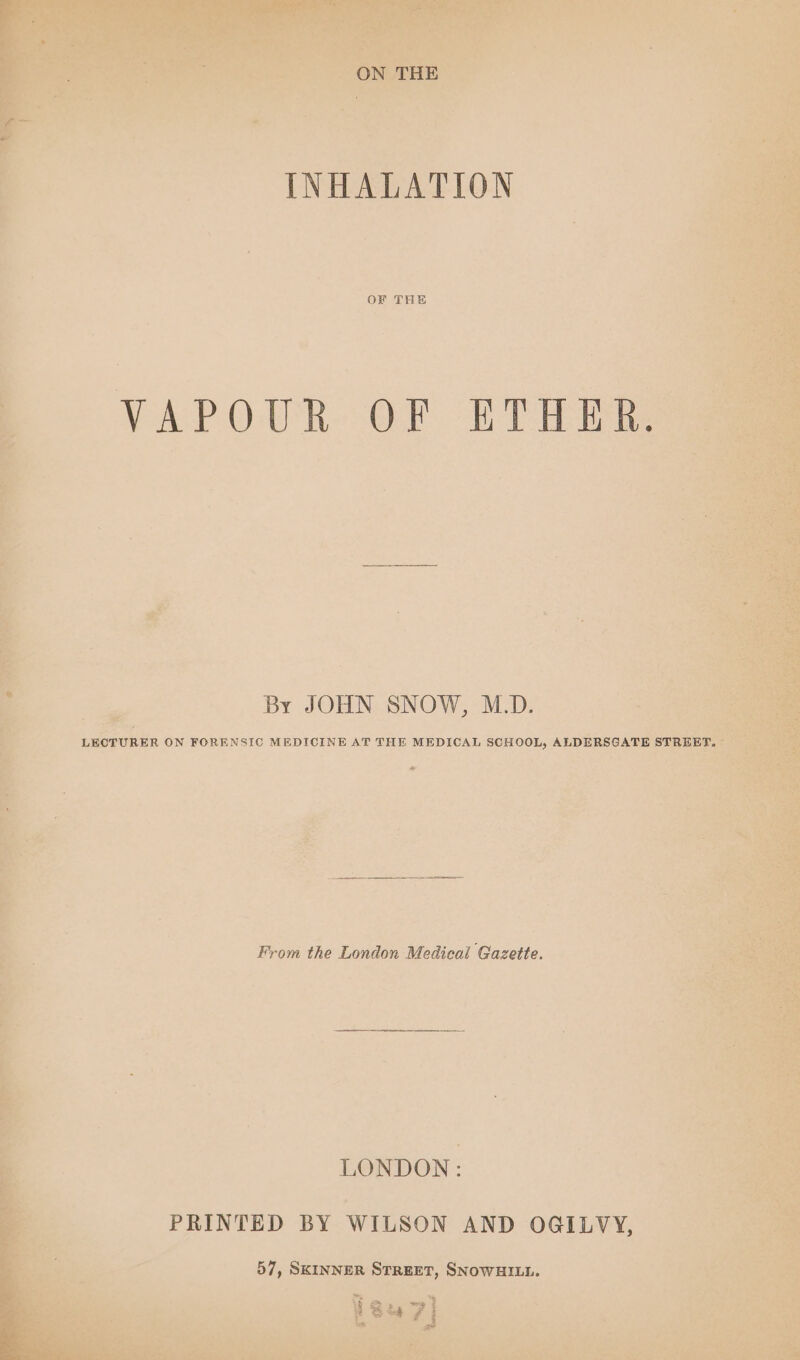 ON THE INHALATION OF THE VAP OUR--OF tf TH ihe By JOHN SNOW, M.D. LECTURER ON FORENSIC MEDICINE AT THE MEDICAL SCHOOL, ALDERSGATE STREET, From the London Medical Gazette. LONDON: PRINTED BY WILSON AND OGILVY, 57, SKINNER STREET, SNOWHILL. § 2» =e