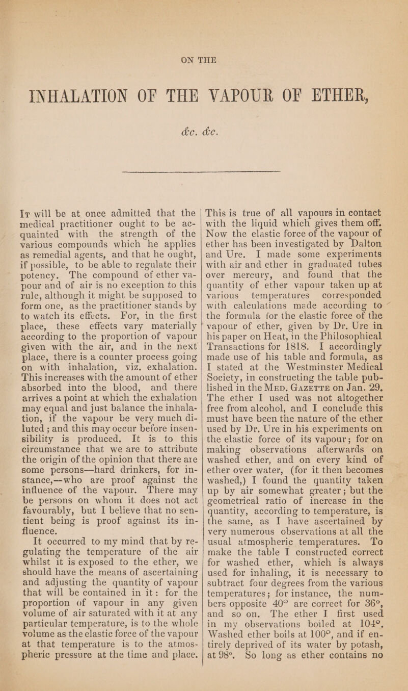 Ir will be at once admitted that the medical practitioner ought to be ac- quainted with the strength of the various compounds which he applies as remedial agents, and that he ought, if possible, to be able to regulate their potency. The compound of ether va- pour and of air is no exception to this rule, although it might be supposed to form one, as the practitioner stands by to watch its effects. For, in the first place, these effects vary materially according to the proportion of vapour given with the air, and in the next place, there is a counter process going on with inhalation, viz. exhalation. This increases with the amount of ether absorbed into the blood, and there arrives a point at which the exhalation may equal and just balance the inhala- tion, if the vapour be very much di- luted ; and this may occur before insen- sibility is produced. It is to this circumstance that we are to attribute the origin of the opinion that there are some persons—hard drinkers, for in- stance,—who are proof against the influence of the vapour. There may be persons on whom it does not act favourably, but I believe that no sen- tient being is proof against its in- fluence. It occurred to my mind that by re- gulating the temperature of the air whilst it is exposed to the ether, we should have the means of ascertaining and adjusting the quantity of vapour that will be contained in it: for the proportion of vapour in any given volume of air saturated with it at any particular temperature, is to the whole volume as the elastic force of the vapour at that temperature is to the atmos- pheric pressure at the time and place. cde. This is true of all vapours in contact with the liquid which gives them off. Now the elastic force of the vapour of ether has been investigated by Dalton and Ure. I made some experiments with air and ether in graduated tubes over mercury, and found that the quantity of ether vapour taken up at various temperatures corresponded with calculations made according to ~ the formula for the elastic force of the vapour of ether, given by Dr. Ure in his paper on Heat, in the Philosophical Transactions for 1818. I accordingly made use of his table and formula, as I stated at the Westminster Medical Society, in constructing the table pub- lished in the MED. GazETTE on Jan. 29, The ether I used was not altogether free from alcohol, and I conclude this must have been the nature of the ether used by Dr. Ure in his experiments on the elastic force of its vapour; for on making observations afterwards on washed ether, and on every kind of ether over water, (for it then becomes washed,) I found the quantity taken up by air somewhat greater; but the geometrical ratio of increase in the quantity, according to temperature, is” the same, as I have ascertained by very numerous observations at all the usual atmospheric temperatures. To make the table I constructed correct for washed ether,. which is always used for inhaling, it is necessary to subtract four degrees from the various temperatures; for instance, the num- bers opposite 40° are correct for 36°, and so on. The ether I first used in my observations boiled at 104°. Washed ether boils at 100°, and if en- tirely deprived of its water by potash, at 98°. So long as ether contains no