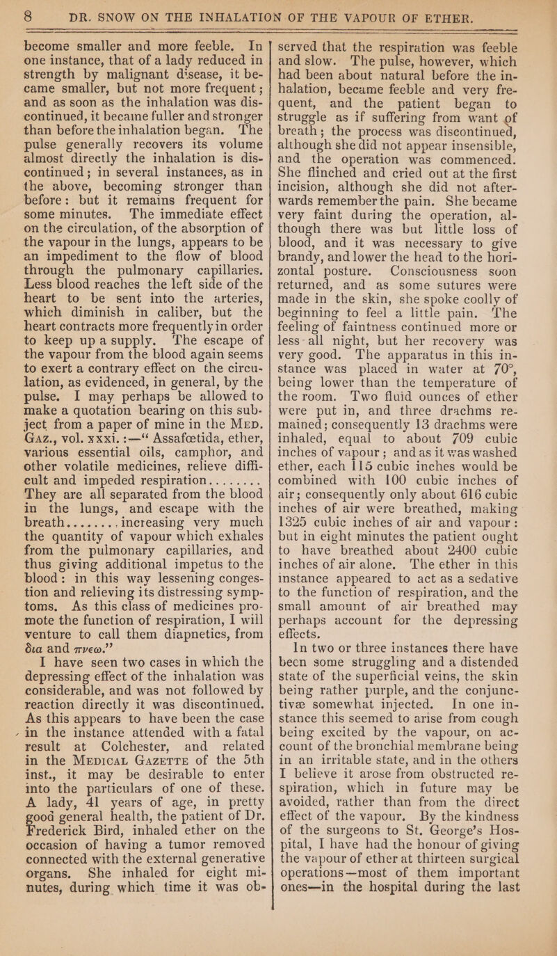 \ Semen become smaller and more feeble. one instance, that of a lady reduced in strength by malignant disease, it be- came smaller, but not more frequent ; and as soon as the inhalation was dis- continued, it became fuller and stronger than before the inhalation began. The pulse generally recovers its volume almost directly the inhalation is dis- continued ; in several instances, as in the above, becoming stronger than before: but it remains frequent for some minutes. The immediate effect on the circulation, of the absorption of the vapour in the lungs, appears to be an impediment to the flow of blood through the pulmonary capillaries. Less blood reaches the left side of the heart to be sent into the arteries, which diminish in caliber, but the heart contracts more frequently in order to keep upasupply. The escape of the vapour from the blood again seems to exert a contrary effect on the circu- lation, as evidenced, in general, by the pulse. I may perhaps be allowed to make a quotation bearing on this sub- ject from a paper of mine in the Mep. Gaz., vol. xxxi. :—“ Assafcetida, ether, various essential oils, camphor, and other volatile medicines, relieve diffi- cult and impeded respiration........ They are all separated from the blood in the lungs, and escape with the breath........increasing very much the quantity of vapour which exhales from the pulmonary capillaries, and thus giving additional impetus to the blood: in this way lessening conges- tion and relieving its distressing symp- toms. As this class of medicines pro- mote the function of respiration, I will venture to call them diapnetics, from dva and veo.” I have seen two cases in which the depressing effect of the inhalation was considerable, and was not followed by reaction directly it was discontinued. As this appears to have been the case in the instance attended with a fatal result at Colchester, and_ related in the Mepicat Gazette of the Sth inst., it may be desirable to enter into the particulars of one of these. A lady, 41 years of age, in pretty good general health, the patient of Dr. Frederick Bird, inhaled ether on the occasion of having a tumor removed connected with the external generative organs. She inhaled for eight mi- nutes, during which time it was ob- served that the respiration was feeble and slow. The pulse, however, which had been about natural before the in- halation, became feeble and very fre- quent, and the patient began to struggle as if suffering from want of breath; the process was discontinued, although she did not appear insensible, and the operation was commenced. She flinched and cried out at the first incision, although she did not after- wards remember the pain. She became very faint during the operation, al- though there was but little loss of blood, and it was necessary to give brandy, and lower the head to the hori- zontal posture. Consciousness soon returned, and as some sutures were made in the skin, she spoke coolly of beginning to feel a little pain. ‘The feeling of faintness continued more or less-all night, but her recovery was very good. The apparatus in this in- stance was placed in water at 70°, being lower than the temperature of the room. Two fluid ounces of ether were put in, and three drachms re- mained; consequently 13 drachms were inhaled, equal to about 709 cubic inches of vapour; andas it was washed ether, each 115 cubic inches would be combined with 100 cubic inches of air; consequently only about 616 cubic inches of air were breathed, making 1325 cubic inches of air and vapour: but in eight minutes the patient ought to have breathed about 2400 cubic inches of air alone. The ether in this instance appeared to act as a sedative to the function of respiration, and the small amount of air breathed may perhaps account for the depressing effects. In two or three instances there have been some struggling and a distended state of the superficial veins, the skin being rather purple, and the conjunc- tives somewhat injected. In one in- stance this seemed to arise from cough being excited by the vapour, on ac- count of the bronchial membrane being in an irritable state, and in the others I believe it arose from obstructed re- spiration, which in future may be avoided, rather than from the direct effect of the vapour. By the kindness of the surgeons to St. George’s Hos- pital, I have had the honour of giving the vapour of ether at thirteen surgical operations—most of them important ones—in the hospital during the last
