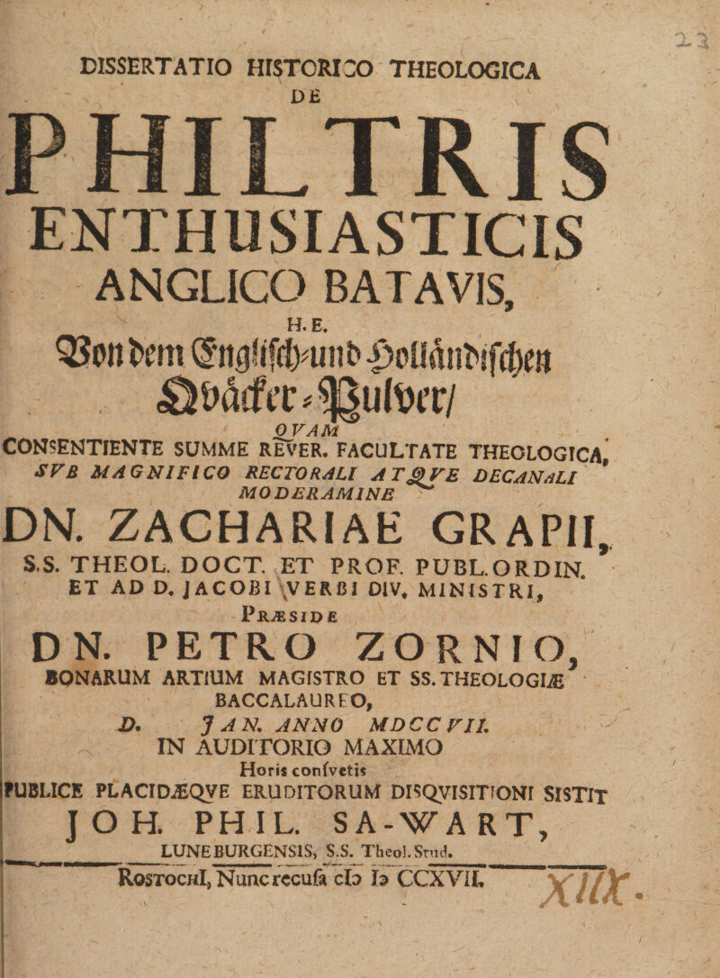 DISSERTATIO HISTORICO THEOLOGICA DE PHILTRIS ENTH USI ASTICIS ANGLICO BATAVIS, H. E, 33»nt>ou@ttg(iftt>uiib £oU(toifta IlIVlT/ ' f 0 VAM CONSENTIENTE SUMME REVER. FACULTATE THEOLOGICA SVB MAGNIFICO RECTORAU AT&amp;VE DECANsLl * MODERAMINE DN. ZACHARIAE GRAPII, S.S. THEOL. DOCT, ET PROF. PUBL.QRDIN ET AD D. JACOBI VERBI DIV, MINISTRI, Pjuesidc DN. PETRO ZORNIO, BONARUM ARTIUM MAGfSTRO ET SS. THEOLOGIAE BACCALAUREO, D. 7 AN. ANNO MDCCFI1. 4 IN AUDITORIO MAXIMO Horis conivetis PUBLICE PLACID^QVE ERUDITORUM DISQVISmONI SISTIT ] O H. PHIL. SA-WART, LUNEBURGENS1S, S.S. TheoLStud. RqstochI, Nunc recula cfo h CCXVIL XUX *N ,