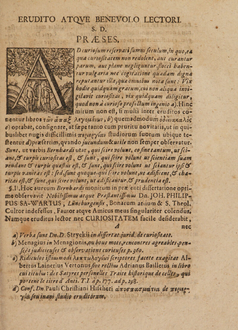 ERUDITO ATQVE BENEVOLO LECTORI. S. D* PR /£ SES, D curiofum refierv ali fumus fieculumfn quo,ed qua curiofitatem non redolent, curantur parum, plane mgliguntur flocci haben¬ tur vulgaria nec cogitatione quadam digna reputantur illa}qua omnibus nota funt: Vix hodie quidquam gratum,cui non aliqua invi¬ gilavit cur io fit as y vix quidquam diligitur t quod non d curiofieprofitftum ingenio a). Hinc mirum noneft,fimuiti inter eruditos ca¬ nentur libros ct7ta% Aeyofisvav, b') quemadmodum oShvomolKoq e) optabat, confignare,at faepe tanto cumpruritu oovitatis,ut in qui¬ buslibet nugis difficillimis 7rsae$yfct,v (ludiorum Tuorum ubique te- ftentur^)praefertim,qvandojucundum&utilenon ftmper obfervatur. Sunt* ut verbis Bernbardi utar, qui ficir evolunt, eo fine tantum, ut fid¬ ant turpis curiofit as eft, & funt, qui ficir e volunt ut fidentiam fisam vendant (f turpis quaftus eft, & funt, qui ficir e volunt ut fidant ur ipfi & turpis vanitas efl: fedfiunt quoque:qui fdre volunt^ut adificentfif cha- rit.as efl,&fiunt,qui fetre volunt, ut adificantur,&prudentia eft, SJUHoc aureum Bernbardi monitum in prae enti differtadone opti¬ me obfervavit NobihJJimus atque Praftantiffimm Dn. JOH. PHILIP¬ PUS SA-WARTUS , Luneburgenfis, Bonarum anium& S. TheoL Cultor indefeflTus, Fautor atqve Amicus meus fingulariter colenduf» Namque eruditus le&or nec CURIOSITATEM facile defiderabit, A nec - v / d) Verba funt Dn.D. Stryckii in differt at furi d. de curio fi tat t, b) Menagius in Msnagionis,<?« bous motspcncontres agr e abies p en- fieesjudicteufies (f obfervations curieufiesp»jdo, d) Ridiculos iftiusmodi MiarodKoyiodvficnptoret facete exagitat Al- bertus Lainerius Vcrtonusfiveredius Adrianus Batlietus in libro cui titulus: des Satyre s pcrfonelles Traite biftorique de cellest qui portent le titred' Anti. T,f dp. /77. adp♦ zy8. i) Conf,Dn Pauli Cbriftiani Hifeheri dTrs&TtatTfAUTia de yi&fcu inani ftudio eruditorum*