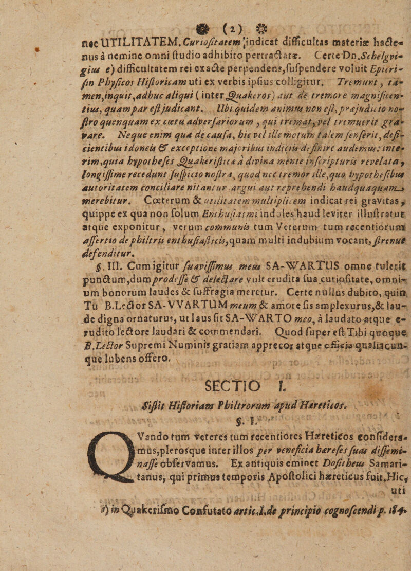 ntcUTILITATEM.Cunofitanm 'indicst difficultas materiae ha$e* ausa rtemine omni ftudioadhibito pcrtraftatar. ( erteX)t\.Schdgvi~ gitis t) difficultatem rei exa&e perpendens,fufpendere voluit Epuri~ fm Phyficos Hifioricam uti ex verbis ipfius colligitur. Tremunt , ta* menjnqutt yadbuc aliqui (inter fijhtake ros) aut de tremore magnificen* tius, quam par eftjudicant* UbLquidem animus non efi^prajuduw no~> firo qu en quam ex coetu adv er far iorum , qui tremat y vel tremuerit gra- pare. Neque enim qua de caufa, hic vel ille metum talem fienferit, defi¬ cientibus idoneis & exceptione majoribus indiciis definire audemus: inte* rim^uta hypothefef fijuakerifitea d divina mente inferipturis revelata y longijftme recedunt jujjicto nefira% quod nec tremor die,quo hypothefibttt autoritatem conciliare nitantur argui aut reprehendi haudquaquam_> merebitur. Cceterum utilitatem multiplicem indicat rei gravitas ^ quippe ex qua non folum Emhufiismi indoles haud leviter illuftratue atque exponitur , verum communi* tum Veterum tum recentiofum ajfertto de philtris enlbujiafhcis}<\uartt multi indubium voc2nt, firenut defenditur. $.111. Cum igitur fuavijfimus meus SA-WARTUS omne tulerit •punftum ydum prodefie & delePlare vult erudita fua curio.fitate, omnU um bonorum laudes & fuifragia meretur. Certe nullus dubito, quin Tu R.Ledor SA- VVARTUM meum & amore fis amplexurus,& lau~ cie digna ornatura?, ut laus fit SA-WARTO meoya laudato atque e- yudito lepore laudari Sc commendari. Quod fuper efiTrbi quoque B Lefior Supremi Numinis gratiam apprecor atque oificis qtiaiiacua- que lubens offero, , : sectio i Sifiit Hi fi oriam Philtrorum apud Haretieof* §. Iv QVando tum Veteres tum recenciores Haereticos confidere mus,pier osque inter illos per veneficia har efesfiuas dijfims» najfie abfervamus. Ejc antiquis eminet Bofitbeut Samari¬ tanus, qui primus temporis Apofiolici haereticus fuit.Bic, uti tf)?»Quakerifmo ConfutatoarticJdtprincipio cognofetndip> iff*