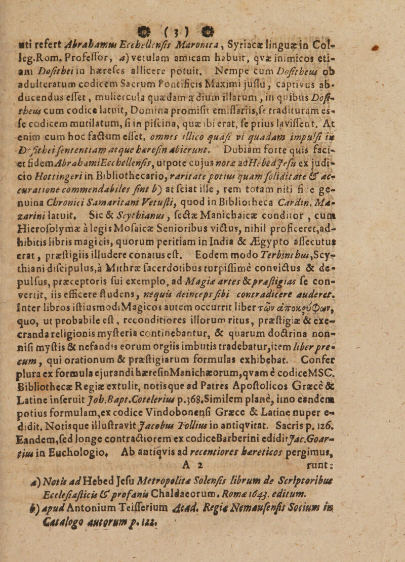 <&amp; U) &amp; _ ,„„ «sti referl Abralamus Eccbtllinfis Maronita^ Syriacae lingusein Coi- leg.Rom. ProfcfTor, 4) vetulam amicam habuit, qvs inimicos eti¬ am Do/itbei in haerefes allicere potuit, Nempe Cum Dojttbeus ob adulteratum codicem Sacrum Pontificis Maximi juflu, captivus ab¬ ducendus cfiet, muliercula qu&amp;dam ardiuib illarum > in quibus Dofi- tbeus cum codice latuit, Domina promific emiflariis,ft tradituram es- fe codicem mutilatum, fi in pifeina, quae ibi erat, fe prius laviffent, At enim cum hod fafluni efict, omnts silico quafi vi quadam impuiji i» D-fitheifcntenttaw atque karefin abierunt. Dubiam forte quis faci¬ at h&amp;s,cs\Abr ab .imiEccbelUnfis cujus nota ad Hebtdjefu ex judi¬ cio Hottwgeri in Bibliothecario, raritate potius quam [elidit ate (f ac* curatione commendabiles fint b') atfciatiile, rem totam niti fice ge¬ nuina Chronici Samaritani Vetujliy quod in Bibliotheca Cardm. Ma- zarini latuit* Sic lk Scysbianus, fe$ae Manicbaicae condicor , cum Hierofolynrtae a legis Mofaicas Senioribus vi&amp;us, nihil proficeret,ad¬ bibitis libris magi cis, quorum peritiam in India &amp; ALgypto aflecutus erat, praeit igiis illudere conatus efi:. Eodem modo Terbswbus >Scy~ thiani difcipulus,a Mithrae facerdotibus turpiffime convi&amp;us &amp; de- pulfus, praeceptoris fui exemplo, sd Magia artes Scprafligias fe con¬ vertit, iis efficere fiudens, nequis deincepsfibi contradicere auderet* Inter libros iftiusmodiMagicos autem occurrit liber rwv dirox*vQ(*v9 <juo, ut probabile efi:, reconditiores iliorum ritus, praefiiglae &amp; exe-* cranda religionis myfteris continebantur, &amp; quarum do&amp;rina non- nifi myftis 6c nefanda eorum orgiis imbutis tradebatur,item liberpre- cum, qui orationum &amp; praftigiarum formulas exhibebat. Confer plura ex formula e jurandi h«refinMankh«orum,qvam d codiceMSG, Bibliothecae Regiae extulit, notisque ad Patres Apoftolicos Graece &amp; Latine mktmtJob.Eapt.Cotelerius p,]68*Similem plane, imo elmde» potius formulam,ex codice Vindoboncnfi Graece &amp; Latine nuper e- didit. Notisque illuftravlt Jacobus ToUius io antiqvitat. Sacris p, 126. Eandem/ed longe contra&amp;iorem cxcodiccBarberini cdiditJac.Goar* t 'm ia Euchologio* Ab antiqvis ad recentiores bareticos pergimus, A 2 runts s) Notis ad Hebe d Jefu Me trope lita Solenfis librum de Scriptoribus Eetlefiafticis &amp; profanis Chaldaeorum. Roma 1643. editum. b) apud Antonium Teifierium 4cad, Regia Nmaufcnfis Socium m QmAlogo morum /. Ub