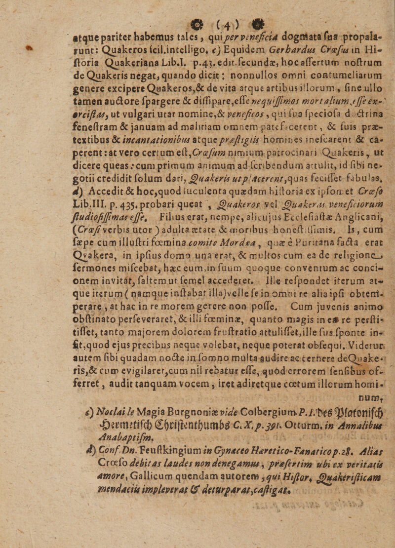 atque pariter habemus tales, qui per venefici* dogmata fua propala¬ runt: Quakeros fciLtntelligo, e) Equidem Gerhardus Croefmwi Hi- doria Quakeriana Lib.I. p.43. edit, fecundae, hoc a (Tertum noftrum de Quakeris negat, quando dicit: nonnullos omni contumeliarum genere excipere Quakeros,& devita atque artibus illorum , fine ullo tamen au&ore fpargere & didipare,edeneqwjjimos mortalium,tjjeex-' 6Ycift(tsy ut vulgari utar nomine,& veneficos, qui fua fpeciofa d drina fenedram & januam ad malitiam omnem patefacerent, & fuis prae¬ textibus & incantationibus atquepvsfiigiis homines inekarent & ca¬ perent: at vero certum's&firoefum nuruum patrocinari Quakeris, ut dicere queas ;cum primum animum ad fcnbendum attulit, id fibi ne¬ gotii credidit folum dari, filuakeris utp'Acerent,quas fecidet fabulas, d) Accedit & hoc,quod luculenta quaedam hidoria ex ipfomet Crocfo Lib.III. p. 435, probari queat , Quakeros vel G)tiaker<u veneficiorum fiudiofijfimas ejfie, Filius erat, nempe, ali cujus Eedefiadae Anglicani, {Croefi verbis utor ) adulta aetate & moribus honeddfimis. Is, cum faepe cum illuftri foemina comite Mordsta, quae e Fur ita na fada erat Qv akera, in ipfiusdomo una erat, & multos cum ea de religione.» fermones mifcebat, haec, eurrnin fuum quoque conventum ac conci¬ onem invitat, faltem ut femel accederet. Ille refpon.det iterum at¬ que iterum ( namque indabat illajvelle fe in omni re alia ipfi obterri- perare , at hac in re morem gerere non pode. Cum juvenis animo obftinato perfeveraret, & ilii foeminae, quanto magis in z» re perdi* ridet, tanto majorem dolorem fruftratio attuiidetjille fu3.fpQ.nte in¬ iit,quod ejus precibus oeque volebat, neque poterat obfequi. Videtur autem fibi quadam no&e in fomno midta audire ac cernere deQuake* ris,&eum evigilarer,cum nii rebatur ede, quod errorem fenfibus of¬ ferret , audit unquam vocem, iret adiretque coetum illorum horni- num? #) Noelaile Magia Burgnoniazvide Colbergium>P.//beg^[afonifc5 ^ecmetifcfeS^nj^n^umb^ Otturm./» Annalibus Anabaptifm. d) ConfDn. Feudkingium in Gynaceo Baretico-Fanaticop\2$t Alias Croefo debitas laudes non denegamus, prafkrtim ubi ex veritatis amore, Gallicum quendam autorem yqui Hifiory Ghiakerijlicam mendaciis impleverat & deturparat^afiigau