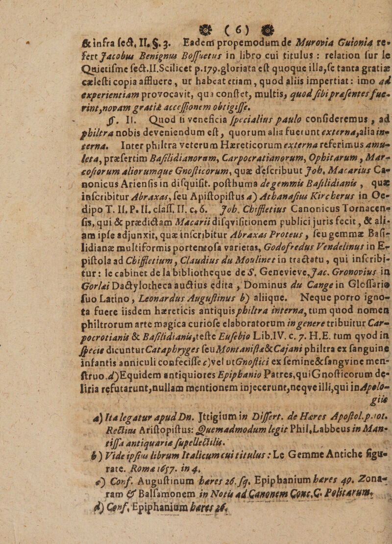 &amp; infra {c<®4 II. §. 3. Eaderri propemodum de Murotia Guionia re* imjacobus Benignus B offae tus in libro cui titulus : relation fur Ic Qwjedfmc fe&amp;JI.Scilicet p.i7p,gloriata cft quoque illa,fe tanta gratias cadefti copia affluere, ut habeat etiam, quod aliis impertiat: imo ad experientiam provocavit, qua conflet* multis* quodfibi'prafentesfue* nntynovam grati&amp; aceeffionem obtigiffe. fi. II. Quod ii veneficia [pecialtus paulo confideremus , ad philtra nobis deveniendum eft* quorum alia fuerunt w^»^*alia?«* terna. Inter philtra veterum Haereticorum externa referimus amu* leta, praefertim Bafdidianorum, Carpocr Atianorum, Ophi tarum * Mar* eofiorum aliorumque Gnojlicorum, quae deferibuut Job, Macarius Ca¬ nonicus Arienfis in difquifit. poflhuma de gemmis Bajtlidiania , qua? inferibitur Abraxas, feu Apiftopiflus a') Athanajtus Kircberus in Oe¬ dipo T. II, P. IC ciaff II. c* 6. Job. Cbifflettus Canonicus Tornaceti- fis, qui &amp; praedidam ^/^rtfradifqvifitionern publici juris fecit, 3t ali¬ ena ipfe adjunxit, quae inferibitur Abraxas Proteus y feu gemmat Bafi- lidianae multiformis portenstofa varietas, Godofredus Vendeltnus in Er piflola ad Cbijfietiumy Claudius du Mouline/ia tractatu, qui inferibi- tur: le cabinet de la bibliotheque de S. Genevicvc Gronovius ia Gorlai Da&amp;ylothecaau&amp;ius edita * Dominus du Cangein Glcflari® |uo Latino* Leonardus Augujlinus b) aliique. Neque porro igno¬ ta fuere iisdem haereticis antiquis philtra tnterna^ tum quod nomen philtrorum arte magica curiofe elaboratorum in genere tribuitur Car- pocrotianis &amp; BafilidianU^^tt Eufebio Lib.IV. c. 7. H,E. tum qvod ia $ecie facxintmCatapbryges kviMontanifta&amp;Cajani philtra ex fanguine infantis anniculi confecifle ^}vel utGnoJlici exfemine&amp;fangvine men* ftruo,<a?)Equidem antiquiores Epipbanio Patres, qulGnofiicorum de¬ liria refutarunt*nullam mentionem iojeceruot*neqvc illisui gik a) Ita legatur apudDn. Jttigium in Dijfert. de H'ares Apoftol.paoi* ReUitu Ariflopiflus: Quemadmodum legit Phil.Labbcus in Man• tijfa antiquaria fupeUeUilis. b ) Vide ipfim Ubrum Italhumcuititulus .* Le Gemme Antiche figu¬ rate. Roma 1^7. W4> d) Conf. Augufiinura bdres 2$ffq* .Epi^baniumbares 49* Zona.** raro (fi Balfamonem in Notis aiQamntm P9litatum^ d) Qnf% fipiphantei