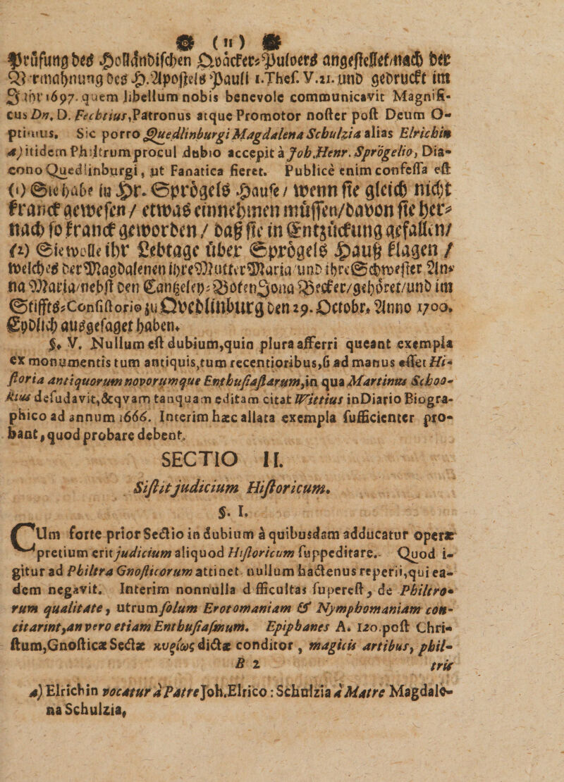 # (>l) &amp; fJrfifutig b(tS $oH<fnt>ifcf>en O.»acf<c»^)u(o«i angffMd/MCb t<C Q3 rmabming OcS$.'2lpoj)eifj ’J>au(l i.Thef. V.n.unD gsbrucft itti 3 ii)!' <697. quem libellum nobis benevole communicavit Magnifi¬ cus .Dv, D. Fecbttut,Patronus atque Promotor nofter poft Deum O- pti urus» Sic porro QuedhnburgiMagdalenaScbulzia alias Elrichin ^itidem Phdtrumprocul dubio accepit a jfoh\Henr.Spr'6gelioy Dia¬ cono Quediinburgi, $it Fanatica fieret. Publice enim cemfefla ell <*) ©ie fta&amp;f in £>r. ©progdd #aufe / wenn ftc glddi md;t f rance actrefcn/ etwas cmmbiwn nnifjiWfcaron fte bd> tta<t> fofrancf gcworbcn / ba| fle in ©ntsucfung gsfaflin/ (1) ©irneae ibr Sfbragc fiber ©pregeld £>auf flagen / focldvti fer^Kagbafenen ii)i’e93lutfcr5)lana imD ibrt’@clm}ejler 2ln* na WartivtiebjT cen Can^dep^Sofen^oaa SSecfec/gebfrd/unb itn ©tiff^.Conf.floriosuQrcblinburgtcti iji.Octobr* 2It1ttO jt;oo, SpOiicf; auggefaget babetu $♦ V. JNuliumeft dubium,quin plura afferri queant exempla ex monumentis tum antiquis^tumrecentioribus^ ad manus *ffet Hi* ftoria antiquorummvorumque Enthufiaflarumyu quaMartintu $xhoo~ kitu defudavit&amp;qvarn tanqu.am editam citat IVittius inDiarioBiogra- phico ad annum 1666. Interim hate allata exempla fufficicntcr pro¬ bant | quod probare debent SECTIO II. Sifiitjudicium Hiftoricum* $. I. /idm forte prior Sedlio in dubium a quibusdam adducatur operae '^pretium eritjudicium aliquod Htjloricum fuppeditare. Quod i- gitur ad PhiltraQnojlicorumattinet nullum badlenus reperitqui ea¬ dem negavit. Interim nonnulla d fficultas fupereft* de Philtro* rum qualitate, utrum folum Erotomaniam &amp; Nympbomamam con- iitarmtydn vero etiam Enthufiafmum, Epiphanes A* i2o.pcft Chri- ftum,GnofticatSe<fl* KUgiug di&amp;x conditor, magicis artibus, phil- B 2 $rU a) Elricbin vocatur a Patre Joh, E1 r i co: S cimi z i a * Matre Magdale- aaSchuliia*
