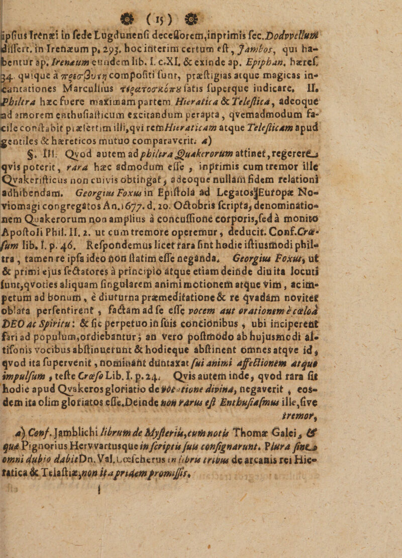 C* Os) & fipdtiJ Trinae! in fede Lugdunenli dcccflbretri,inpfimis fec.DodvveUuift differt, in Ircnaeum p»2p3* hocifiterim certum eft, jambos, qui ha¬ bentur ap. Iternum eundem lib. 1. c»Xi# & exinde ap, Epipban, hserefi 34. quique a 7r*s<rj3ur^compoftti funr, praeftigias atque magicas in¬ cantationes Marculhus •H^arocrUova fatis luperque indicare» II* JPbiltra haec fuere maximam partem Huratua ScTeleflica, adeoque ad amorem enchuliaiticum excitandum perapta, qvemadmodum fa¬ cile conilahit piaeiertjm iili,qvi ictnHteraticam atque Tele/iicam apud gentiles & haereticos mutuo comparaverit. 4) §♦ IH: Qvod autem philtra JQuakerorum attinet,regererCLj qvis poterit, rara haec admodum effe , inptimis cum tremor ille Qvakerifticus non cuivis obtingat j adeoque nullam fidem relationi adhibendam. Georgtm Eoxus in Epiltola &d Legatos|£uropae No- viomagi congregatos An.1677. d, 20. O&obris feripta^denominatio** nem Quakerorum noa amplius a Concufliofte Corporis,fed a monito Apoftoii Phil. II. 2. ut ctim tremore operemur * deducit. Conf.0*0« furn lib. f. p. 46. Refpofademiis iicctfara fint hodie iftiusmodi phil¬ tra , tamen re ipfa ideo noti llatirri effe neganda* Georgitu Eoxm^ ut & primi ejus fellatores a principio atque etiam deinde diu ita locuti (unt,qVoties aliquam lingularem animi motionem atque vim, ac im¬ petum ad bonum, e diuturna praemeditatione re qvadam novitef oblata perfentirent * fadamadfe efle pocem aut orationem ecocio a t>EOac Spiritu*, &lic perpetuo iftfuis condOiiibus , ubi ihciperettfc fari ad papulurn*ofdiebantur£ ati vero polhfaOdo ab hujusmodi al- tifonis vocibus abft in u.e rufat &hodieque abftinent omnes atqve id$ qvod ita fupervenit, nominant dtlntaxat fui animi affettionem atqu» impulfum * tefte CrcefilAbA* p.24.; Qvis autem inde, qvod rara fit hod ie apud Qvakeros gloriatio de rdt^tiont dipina% negaverit * eos¬ dem ita clim gloriatos effiJDeinde non rarus tfi Enthu/tafmm ilk,five irmoti a) O#/. Jamblichi librum de MyfietiU>cuth notis Thomar Galci^ & qua Pignorius Hervvartusqfaein/criptis juti confignarunt* Vlura finLs omni dubio dabitDn. Val.Loefcherus m ubris muw de arcanis rei Hie- fitica & Tdaftiae,»^ it a pridem prona/pu t