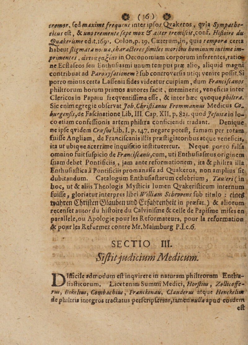 X: &■ fremor, fcd maxime frequens inter ipfo/ Qvakeros, qvla Sympatbe- £/V«reft, &uno tremente [ape mox & aiter tremifiit ycot\{* Htftoire du FjhtakerUme edit.i6<?\ Colon*p. 19, Caeterum^n, quia tempora certa hab.eur fligmata uajkar afferes firmles mortuus hominum mtime im¬ primentes , dvTiKm^ictv in Oeconomiam corporum inferentes.ratio^ ne Ecfiafeos feti Enthtifissmi unum tempus prae alio, aliquid magni contribuat ad Paroxyfationem ? fub controversa utiq; venire pofiit.Si porro minus certa Lafienii fides videatur cuipiam, dum Francifcanos philtrorum horum primos autores facit, meminerit, veneficia inter CJericosin Papatu frcqventiffima efle, dcinterhaec qvoquephi/tra. Sic enim egregie obfirvat JobXbrifiianus Frcmmannus Medicus Com burgenfis)&$ Fafcinatione Lib* III. Cap. XII* p. 8h* quod Jejuna in lo¬ co etiam confeffionis artem philtra conficiendi tradant. Denique I3C ipfeqvidem Croefu4\l\h. I*p. 147« negare poteft, famam per totam fnifTe Angliam, de Francifcanisillis praeftigiatoribusatque veneficis, ita ut ubique acerrime inquifkio inftitueretur. Neque porro falfa omnino fuitfufpicio de Francifcanis, cum, uti Enthufiafmus originem fuam debet Pontificiis , jam ante reformationem * ita & philtra illa Enthufiafticaa Pontificiis promansCe ad Quakeros, non amplius (it dubitandum. Catalogum Enthufiaftarum celebrium, Tau eri (in boc, ut & aliis Theologis Myfiicis lumen Qvakerifiicum internum fuiffc, gloriatur interpres libri Wilham Scbevpens fub titulo : CtrtC^ t^abren (Sf)rifh!r! ©laubtnunDin prsefat,) & aliorum t ecenfet a utor du hiftoire du Calvinifme Sc ceilc dc Papifme mifesen parallele,ou Apolpgie pourles Reformateurs, pour la reformatio© m pour Igs Kefurmez ccnrre Mr.Maimburg P.Lc.& SECTIO III. i Si/ht judicium Medicum. Difficile admodum efi inqvirere in naturam philtrorum Enthu- fi a fi lcorum* Licetem m S u m mi Me d ici, Horftim, ZoUiioffe- rm3 BokeliW) Coipbaebitis, Frantkenauy Claudente atque Henckeltm dephiitrij integros tranatus •perferipforinrpiamen nulla apud eosdem eft