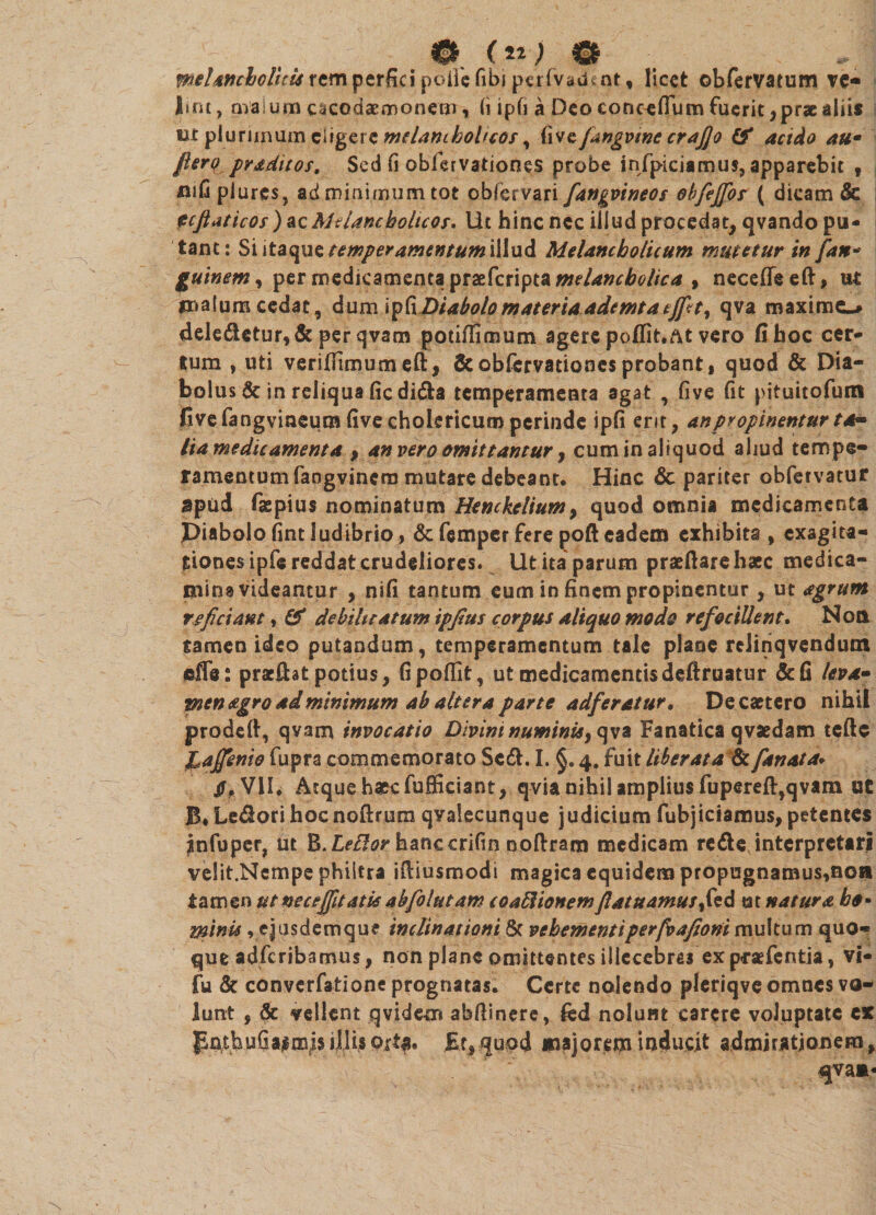 melancholicis rem perfici polii fibi pt.rfva.doit, licet obfervatum ve¬ lint, malum e^codaemonetn, (i ipfi a Deo eonceffum fuerit, prae aliis tit plurimum eligere melancholicos, live fangvine crajjo &amp; acido au• fterqpraditos. Sed fi obfervationes probe infpiciamus, apparebit , mfiplures, ad minimum tot oblervari fangvineos obfejfos ( dicam &amp; tefiaticos) ac Melancholicos, Ut hinc nec illud procedat, qvando pu¬ tant: Si itaque temperamentum illud Melancholicum mutetur in [an- guinem^ per medicamenta praeferipta melancholica , neceffeeft, ut malum cedat, dum ipCiDiabolomateriaademtatjfty qva maxime-# dele£tetur,&amp; per qvam potiffimum agere poffit.At vero fi hoc cer¬ tum , uti verifiimum eft, &amp;obfcrvatione$probant, quod &amp; Dia¬ bolus &amp; in reliqua ficdi&amp;a temperamenta agat , five fit pituitofum five fangvineum five cholericum perinde ipfi erit, anpropinenturt lia medicamenta , an vero omittantur, cum in aliquod aliud tempe¬ ramentum faogvincra mutare debeant* Hinc &amp; pariter obfetvatur apud faepius nominatum Henckelium, quod omnia medicamenta Piabolofmtludibrio, &amp;femperferepofteadem exhibita , exagita- tionesipfe reddat crudeliores. Ut ita parum praeftare haec medica¬ mina videantur , nifi tantum eum in finem propinentur, ut agrum reficiant, &amp; debilitatum ipjtus corpus aliquo modo refociUent. Non tamen ideo putandum, temperamentum tale plane relinqvendutn effe: praeibat potius, fipofiit, ut medicamentis defiruatur &amp;fi leva» pten agro ad minimum ab altera parte adferatur, Decaetero nihil prodeft, qvam invocatio Divini numinis, qva Fanatica qvsedam teftc lajfenio fupra commemorato Scdh I. §. 4. fuit liberata &amp; fanat a* VII* Atque ha^cfufficiant, qvia nihil amplius fupereft,qvam ut B*Ledorihocnoftrum qvalecunque judicium fubjiciamus,petentes infuper, iit B.LeBor hanccrifin noftram medicam refte interpretari velit.Ncmpe philtra ifiiusmodi magica equidem propugnamus,noa tamen ut nec effit at is abfolutam coaBionem flatuamusS^d m natura h$* minis, ejusdemque inclinationi &amp; vehementi perfeafioni multum quo¬ que adferibamus, non plane omittentes illecebras ex p-raefentia, vi- fu &amp; convcrfatione prognatas. Certe nolendo plcriqve omnes vo¬ lunt , &amp; vellent qvidem abfiinere, nolunt carere voluptate ex gnthufiainsis illis ©xt$. Et, quod majorem inducit admirationem, qva**