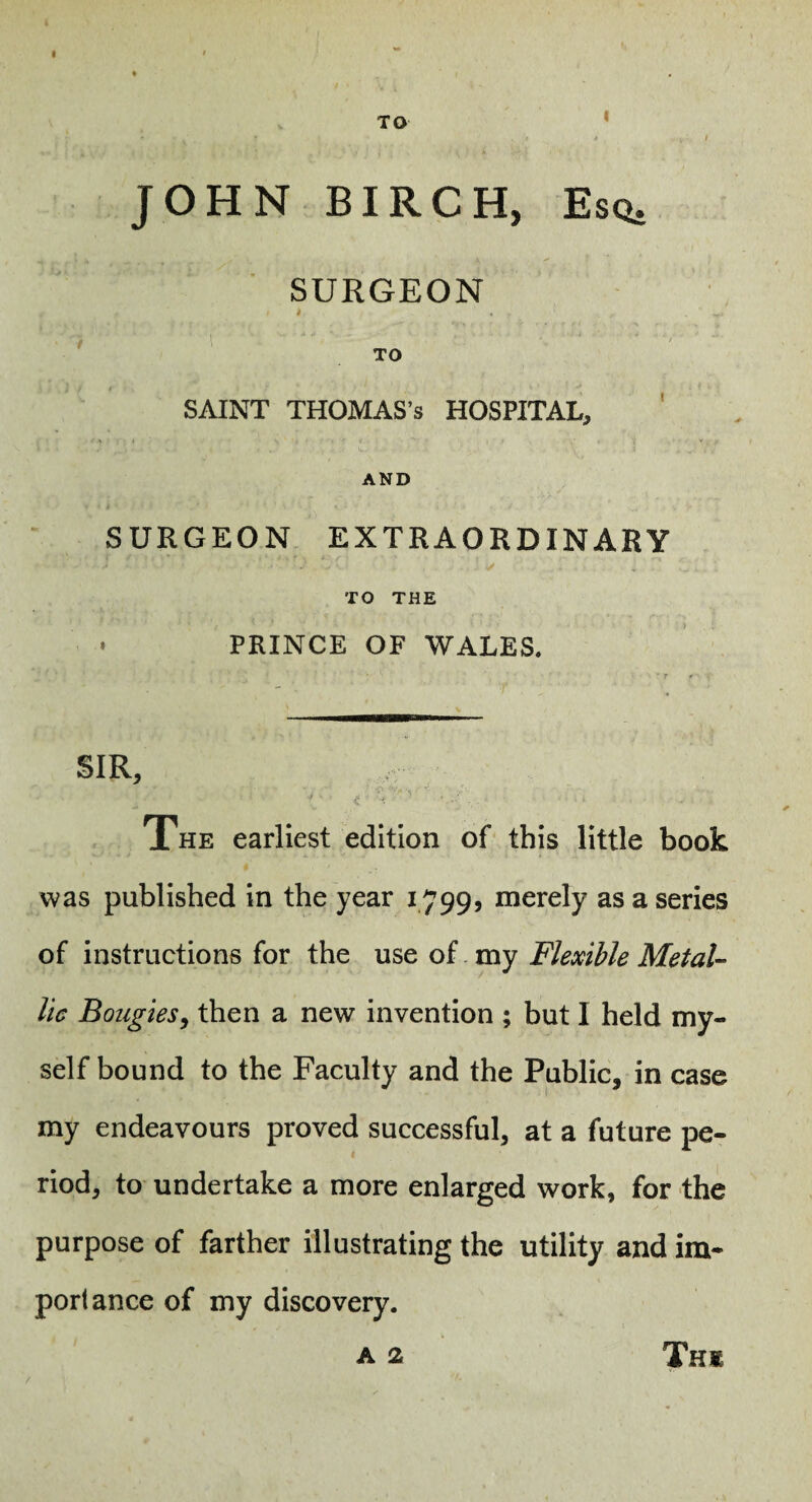 TO I JOHN BIRCH, Esq. SURGEON i ' TO SAINT THOMAS’S HOSPITAL, AND SURGEON EXTRAORDINARY ✓ TO THE PRINCE OF WALES. SIR, The earliest edition of this little book was published in the year 1799, merely as a series of instructions for the use of my Flexible MetaU lie Bougies^ then a new invention ; but I held my¬ self bound to the Faculty and the Public, in case my endeavours proved successful, at a future pe¬ riod, to undertake a more enlarged work, for the purpose of farther illustrating the utility and im¬ portance of my discovery. A 2 Thi