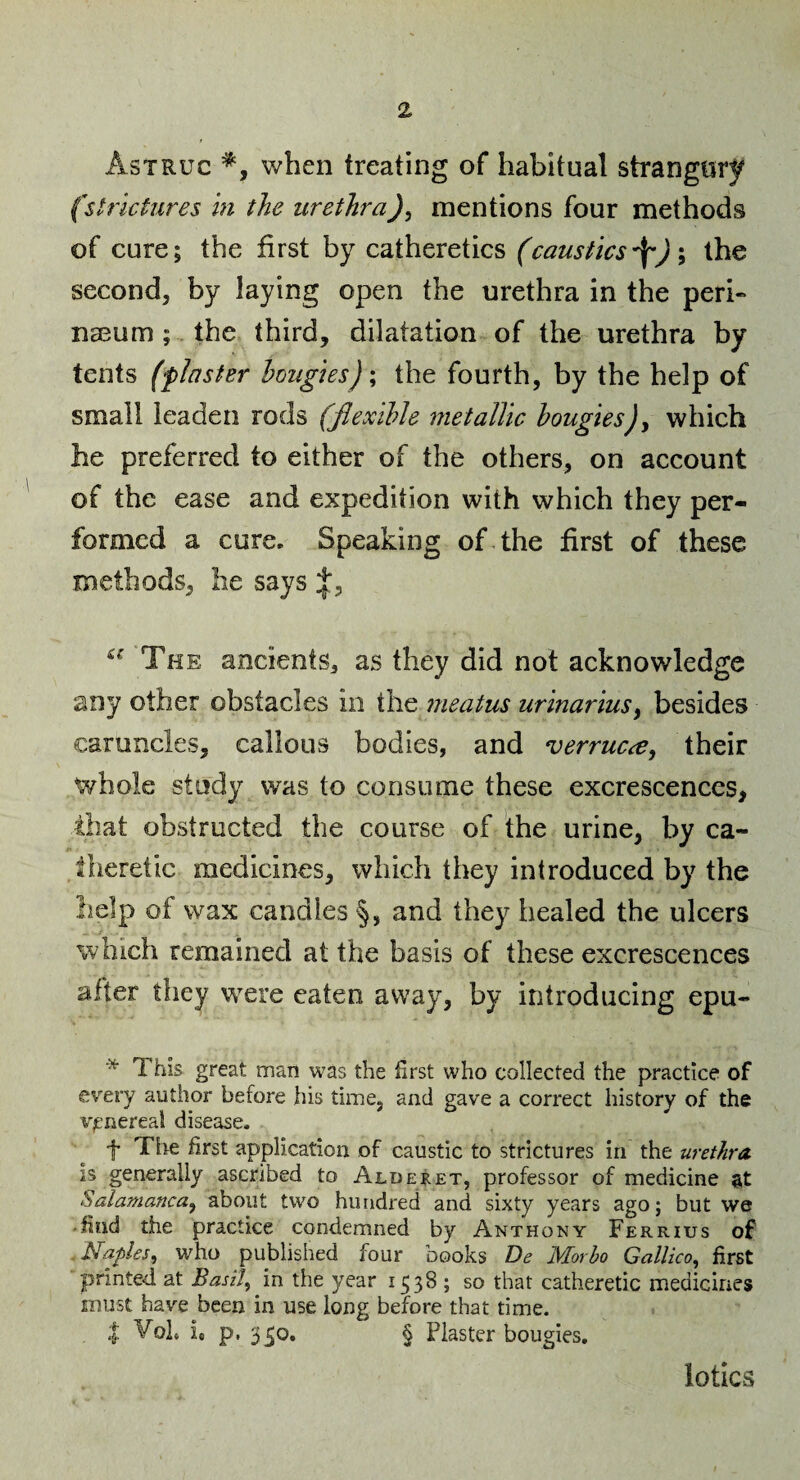 Astruc when treating of habitual strangury (strictures in the urethra)^ mentions four methods of cure; the first by catheretics (caustics ); the second, by laying open the urethra in the peri- nasum;. the third, dilatation of the urethra by tents (plaster hmigies)\ the fourth, by the help of small leaden rods (Jlexihle metallic bougies)y which he preferred to either of the others, on account of the ease and expedition with which they per¬ formed a cure. Speaking of the first of these methods, lie says The ancients, as they did not acknowledge any other obstacles in the meatus urinariusy besides caruncles, callous bodies, and verruccCy their whole study was to consume these excrescences, that obstructed the course of the urine, by ca- theretic medicines, which they introduced by the help of wax candles §, and they healed the ulcers which remained at the basis of these excrescences after they were eaten away, by introducing epu- * great man was the first who collected the practice of every author before his time, and gave a correct history of the venereal disease. t Tire first application of caustic to strictures in the urethra, is generally ascribed to Alderet, professor of medicine at Salamanca^ about two hundred and sixty years ago; but we .find the practice condemned by Anthony Ferrius of /Naples^ who published four books De Morho Gallico, first printed at Easily in the year 1538 ; so that catheretic medicines must have been in use long before that time. I VoL It p, 350. § Plaster bougies. lotics