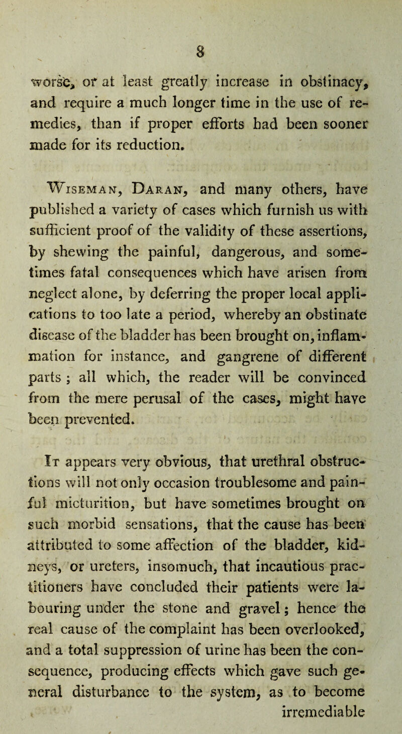 worse^ or at least greatly increase in obstinacy, and require a much longer time in the use of re¬ medies, than if proper efforts had been sooner made for its reduction, Wiseman, Daran, and many others, have published a variety of cases which furnish us with sufficient proof of the validity of these assertions, by shewing the painful, dangerous, and some¬ times fatal consequences which have arisen from neglect alone, by deferring the proper local appli¬ cations to too late a period, whereby an obstinate disease of the bladder has been brought on, inflam- mation for instance, and gangrene of different parts ; all which, the reader will be convinced from the mere perusal of the cases, might have been prevented. I It appears very obvious, that urethral obstruc¬ tions will not only occasion troublesome and pain¬ ful micturition, but have sometimes brought on such morbid sensations, that the cause has been attributed to some affection of the bladder, kid¬ neys, or ureters, insomuch, that incautious prac¬ titioners have concluded their patients were la¬ bouring under the stone and gravel; hence the real cause of the complaint has been overlooked, and a total suppression of urine has been the con¬ sequence, producing effects which gave such ge¬ neral disturbance to the system, as to become irremediable