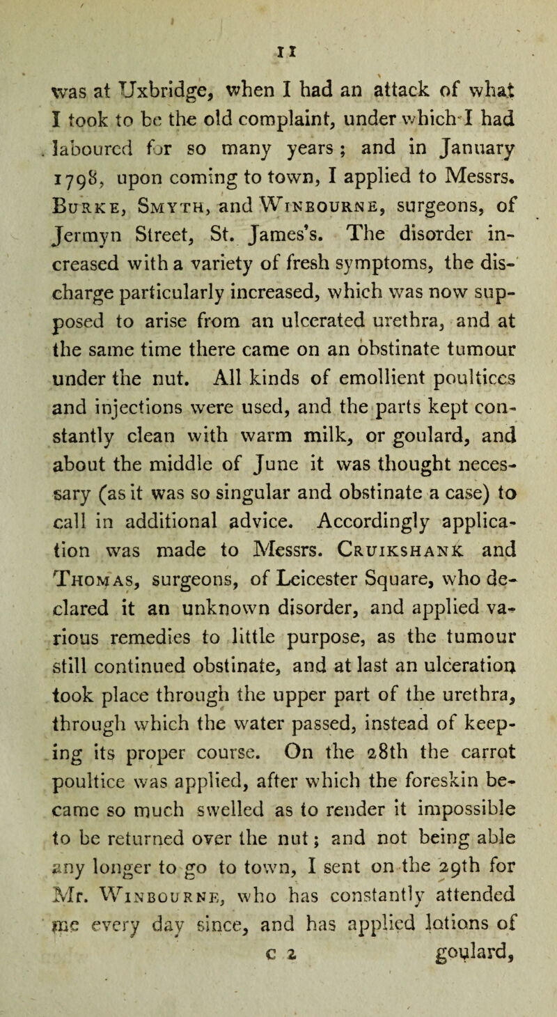 was at Uxbridge, when I had an attack of what I took to be the old complaint, under which^I had laboured for so many years; and in January 1798, upon coming to town, I applied to Messrs, Burke, Smyth, and Wikbourne, surgeons, of Jerrayn Street, St. James’s. The disorder in¬ creased with a variety of fresh symptoms, the dis-' charge particularly increased, which was now sup¬ posed to arise from an ulcerated urethra, and at the same time there came on an obstinate tumour under the nut. All kinds of emollient poultices and injections w'ere used, and the parts kept con¬ stantly clean with warm milk, or goulard, and about the middle of June it was thought neces¬ sary (as it was so singular and obstinate a case) to call in additional advice. Accordingly applica¬ tion was made to Messrs. Cruikshank and Thomas, surgeons, of Leicester Square, who de¬ clared it an unknown disorder, and applied va^ rious remedies to little purpose, as the tumour still continued obstinate, and at last an ulceration took place through the upper part of the urethra, through which the water passed, instead of keep¬ ing its proper course. On the 28th the carrot poultice was applied, after which the foreskin be¬ came so much swelled as to render it impossible to be returned over the nut; and not being able any longer to go to town, I sent on the 29th for Mr. WiNBouRNE, who has constantly attended me every day since, and has applied lotions of c 2 goulard,