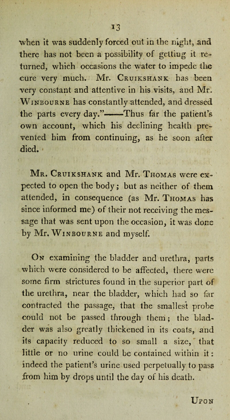 ^3 when it was suddenly forced out in the night, and there has not been a possibility of getting it re¬ turned, which occasions the water to impede the cure very much, Mr. Cruikshank has been very constant and attentive in his visits, and Mr. WiNBouRNE has constantly attended, and dressed the parts every day.”—-Thus far the patient’s own account, which his declining health pre¬ vented him from continuing, as he soon after died. Mr. Cruikshank and Mr. Thomas were ex¬ pected to open the body; but as neither of them attended, in consequence (as Mr. Thomas has since informed me) of their not receiving the mes¬ sage that was sent upon the occasion, it was done by Mr, WiNBOURNE and myself. On examining the bladder and urethra, parts which were considered to be affected, there were some firm strictures found in the superior part of the urethra, near the bladder, which had so far contracted the passage, that the smallest probe could not be passed through them; the blad¬ der was also greatly thickened in its coats, and its capacity reduced to so small a size, that little or no urine could be contained within it: indeed the patient’s urine used perpetually to pass from him by drops until the day of his death. Upon