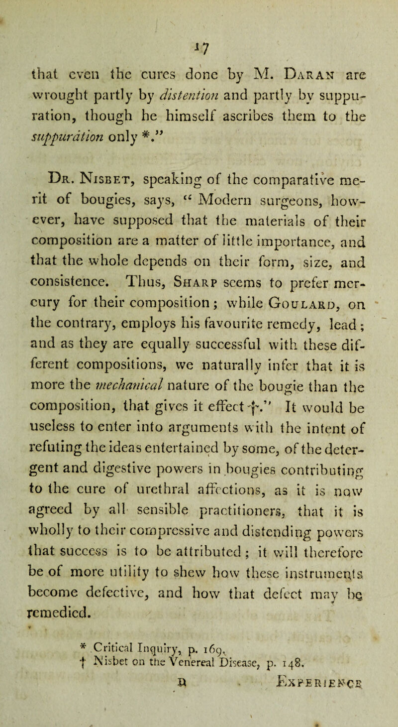 n that even the cures done by M. Daran are wrought partly by distention and partly by suppu¬ ration, though he himself ascribes them to the suppuration only Dr. Nisbet, speaking of the comparative me¬ rit of bougies, says, Modern surgeons, how¬ ever, have supposed that the materials of their composition are a matter of little importance, and that the whole depends on their form, size, and consistence. Thus, Sharp seems to prefer mer¬ cury for their composition; while Goulard, on ' the contrary, employs his favourite remedy, lead ; and as they are equally successful with these dif¬ ferent compositions, we naturally infer that it is more the mechanical nature of the bougie than the composition, that gives it effect^-.’' It would be useless to enter into arguments with the intent of refuting the ideas entertained by some, of the deter¬ gent and digestive powers in .bougies contributing to the cure of urethral affections, as it is now agreed by all sensible practitioners, that it is wholly to their compressive and distending pow’crs that success is to be attributed ; it will therefore be of more utility to shew how these instruments become defective, and how that defect may bn remedied. * Critical Inquiry, p. 169.^ I Nisbet on the Venereal Disease, p. 148. XX Experien-ce