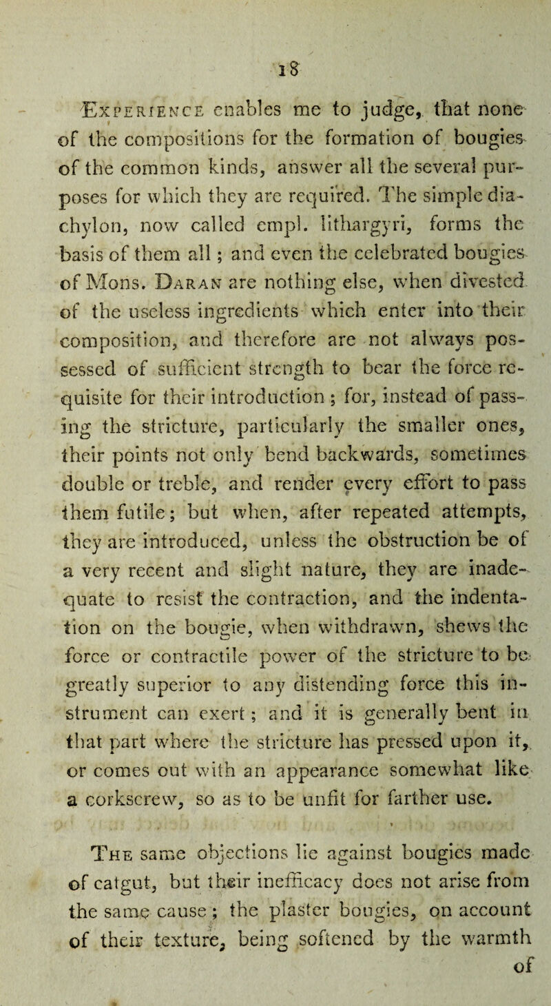 1^ Experience enables me to judge, that none of the compositions for the formation of bougies^ of the common kinds, answer all the several pur¬ poses for which they are required. The simple dia¬ chylon, now called empl. lithargyri, forms the basis of them all; and even the celebrated bougies of Mons. Daran are nothing else, when divested of the useless ingredients which enter into their composition, and therefore are not always pos¬ sessed of sufficient strength to bear the force re¬ quisite for their introduction ; for, instead of pass¬ ing the stricture, particularly the smaller ones, their points not only bend backwards, sometimes double or treble, and render every effort to pass them futile; but when, after repeated attempts, they are introduced, unless the obstruction be of a very recent and slight nature, they are inade¬ quate to resist the contraction, and the indenta¬ tion on the bougie, when withdrawn, shews the force or contractile power of the stricture to be greatly superior to any distending force this in¬ strument can exert; and it is generally bent in that part where the stricture has pressed upon it, or comes out with an appearance somewhat like a corkscrew, so as to be unfit for farther use. The same objections lie a^tainst bouj^ies made of catgut, but their inefficacy does not arise from the same cause ; the plaster bougies, on account of their texture^ being softened by the warmth of