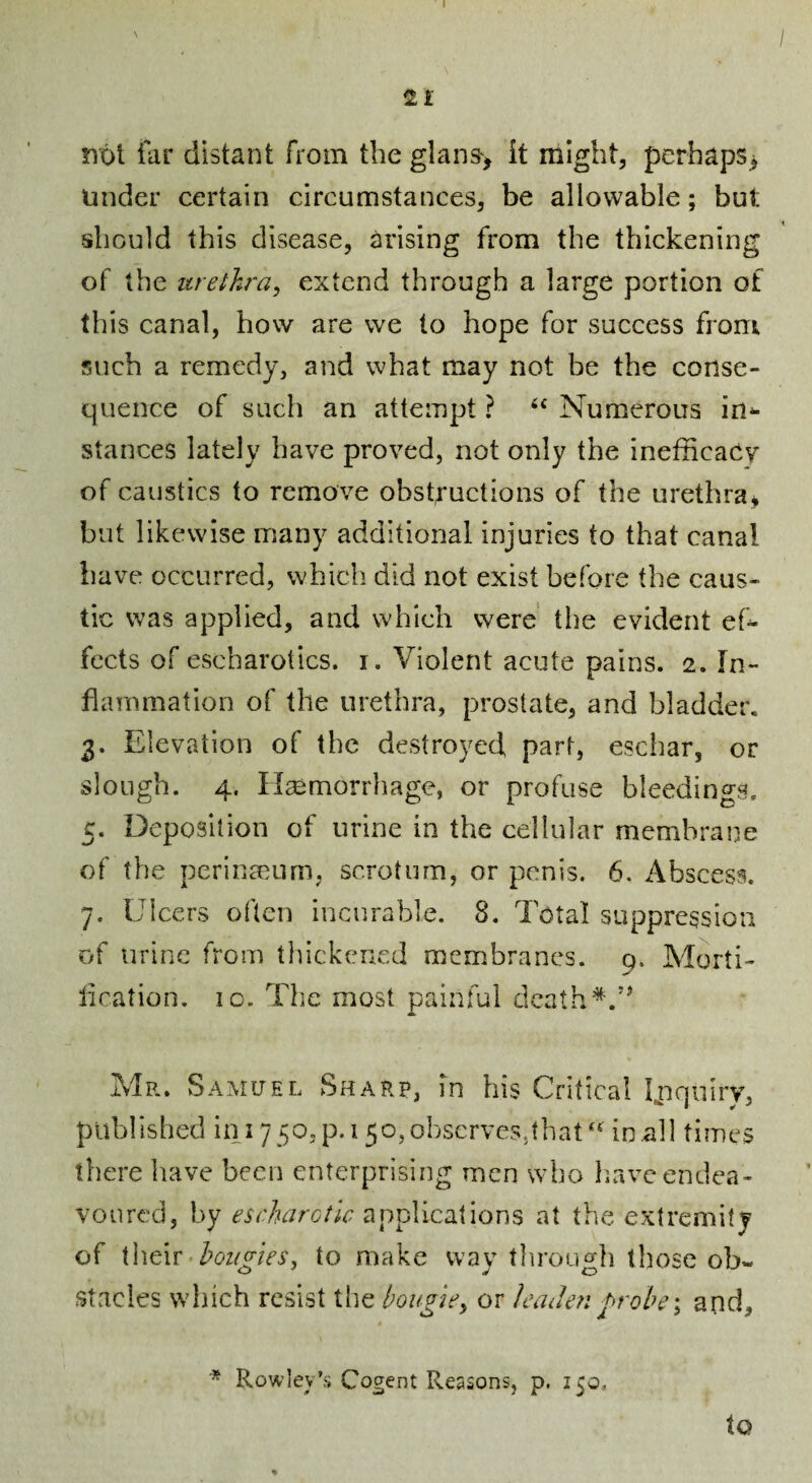 I not far distant from the glans> it might, perhaps^ Under certain circumstances, be allowable; but should this disease, arising from the thickening of the urethra, extend through a large portion of this canal, how are we to hope for success from such a remedy, and what may not be the conse¬ quence of such an attempt ? ‘‘ Numerous in¬ stances lately have proved, not only the inefficacy of caustics to remove obstructions of the urethra^ but likewise many additional injuries to that canal have occurred, which did not exist before the caus¬ tic was applied, and which were the evident ef¬ fects of escbarotics. i. Violent acute pains. 2. In¬ flammation of the urethra, prostate, and bladder. 3. Elevation of the destroyed part, eschar, or slough. 4. Hemorrhage, or profuse bleedings. 5. Deposition of urine in the cellular membrane of the perineum, scrotum, or penis. 6. Abscess. 7. Ulcers often incurable. 8. Total suppression of urine from thickened membranes, q. Marti- lication. io. The most painful death'*. Mr. Samuel Sharp, in his Critical Unquiry, published in 1750,p.i 5o,oljScrves5that'‘ in.all times there have been enterprising men who liavc endea¬ voured, by escharotlc applications at the extremity of {\\g\v■ bougies, to make way tlirough those ob« Stacies which resist the bougie, or leaJe?! grobe; and. to Rowley’s Cogent Reasons, p. 150,