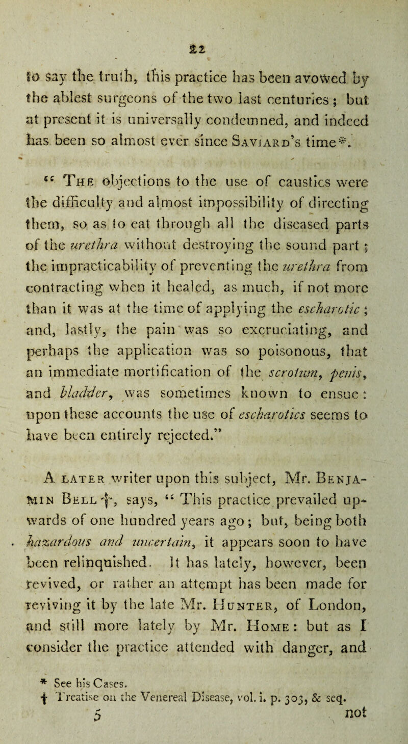 fo say tile trutli, t!iis practice has been avowed by the ablest surgeons of the two last centuries ; but at present it is universally condemned, and indeed has been so almost ever since Savjard’s time*. “ The object ions to the use of caustics were the difficulty and almost impossibility of directing them, so as to eat through all the diseased parts of the urethra without destroying the sound part % the impracticability of preventing the urethra from contracting when it healed, as much, if not more than it was at the time of applying the escharotic ; and, lastly, the pain was so excruciating, and perhaps the application was so poisonous, that an immediate mortification of the scrotum^ pemsy and bladdery was sometimes known to ensue: upon these accounts the use of escharotics seems to have been entirely rejected.” A LATER writer upon this sulject, Mr. Benja¬ min Bell'I^, says, This practice prevailed up-^ wards of one hundred years ago ; but, being both . hazardous and uneertainy it appears soon to have been relinquished. It has lately, however, been revived, or rather an attempt has been made for reviving it by the late Mr. Hunter, of London, and still more lately by Mr. Home : but as I consider the practice attended with danger, and * See his Cases.