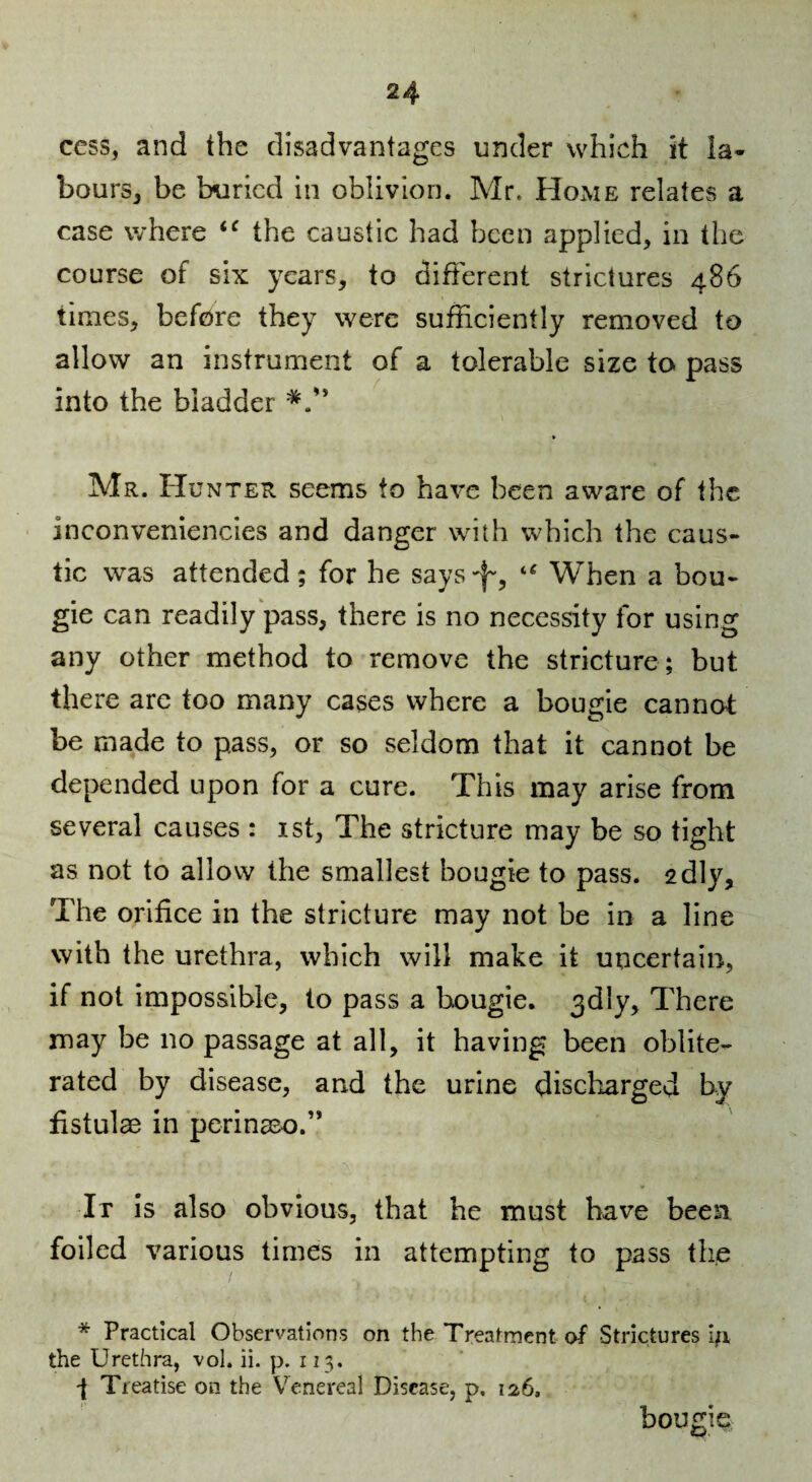 ccss, and the disadvantages under which it la¬ bours, be buried in oblivion. Mr. Home relates a case where the caustic had been applied, in the course of six years, to different strictures 486 times, before they were sufficiently removed to allow an instrument of a tolerable size to pass into the bladder Mr. Hunter seems to have been aware of the inconveniencies and danger with which the caus¬ tic was attended; for he says-l^, “ When a bou¬ gie can readily pass, there is no necessity for using any other method to remove the stricture; but there are too many cases where a bougie cannot be made to pass, or so seldom that it cannot be depended upon for a cure. This may arise from several causes : ist, The stricture may be so tight as not to allow the smallest bougie to pass. 2dly, The orifice in the stricture may not be in a line with the urethra, which will make it uncertain, if not impossible, to pass a bougie. 3dly, There may be no passage at all, it having been oblite¬ rated by disease, and the urine discharged by fistulae in perinsco.” It is also obvious, that he must have been foiled various times in attempting to pass the * Practical Observations on the Treatment of Strictures i;i the Urethra, voL ii. p. 113. -f Treatise on the Venereal Disease, p. 126. bougie,