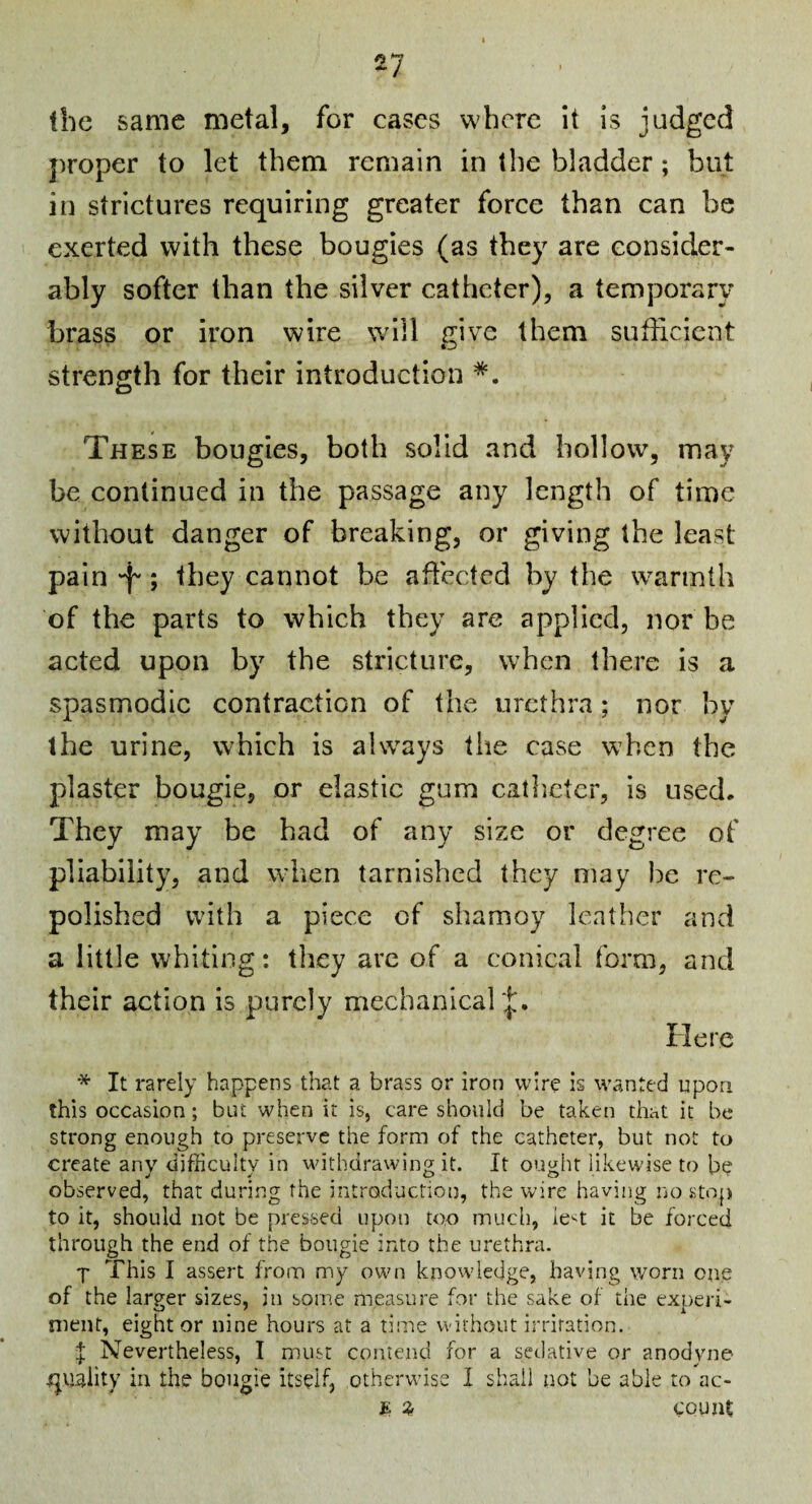 the same metal, for cases where it is judged proper to let them remain in the bladder; but in strictures requiring greater force than can be exerted with these bougies (as they are consider¬ ably softer than the silver catheter), a temporary brass or iron wire wdll give them siifhcicnt strength for their introduction *. These bougies, both solid and hollow, may be continued in the passage any length of time without danger of breaking, or giving the least pain ‘f'; they cannot be aflected by the warmth of the parts to which they are applied, nor be acted upon by the stricture, when there is a spasmodic contraction of the urethra; nor by the urine, which is always tiie case when the plaster bougie, or elastic gum catheter, is used. They may be had of any size or degree of pliability, and when tarnished they may be re¬ polished with a piece of shamoy leather and a little whiting: they arc of a conical form, and their action is purely mechanicar|;. Here * It rarely happens that a brass or iron wire is wanted upon this occasion; but when it is, care should be taken that it be strong enough to preserve the form of the catheter, but not to create any difficulty in withdrawing it. It ought likewise to observed, that during the introduction, the wire having no stop to it, should not be pressed upon too much, ie^^t it be forced through the end of the bougie into the urethra. j This I assert from my own knowledge, having worn one of the larger sizes, in some measure for the sake of the experi¬ ment, eight or nine hours at a time without irritation. I Nevertheless, I must contend for a sedative or anodyne n^uality in the bougie itself, otherwise I shall not be able to ac- JE ^ count