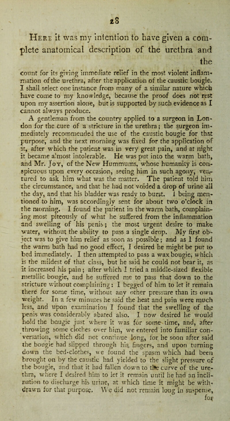 Here It was my intention to have given a com¬ plete anatomical description of the urethra and the count for its giving immediate relief in the most violent inflam- rriarion of the urethra, after the application of the caustic bougie. I shall select one instance from many of a similar nature which have come to my knovvledge, because the proof does not rest upon my assertion alone, but is supported by such evidence as I cannot always produce. A gentleman from the country applied to a surgeon in Lon¬ don for the cure of a stricture in the urethra; the surgeon im¬ mediately recommended the use of the caustic bougie for that purpose, and the next morning was fixed for the application of 3t, after which the patient w’as in very great pain, and at night it became almost intolerable. He was put into the warm bath, and Mr. Joy, of the New Hummums, whose humanity is con¬ spicuous upon every occasion, seeing him in such agony, ven¬ tured to ask him what was the matter. The patient told him the circumstance, and that he had not voided a drop of urine all the day, and that his bladder was ready to burst, i being men¬ tioned to him, was accordingly sent for about two o’clock in the morning. I found the patient in the w'arm bath, complain¬ ing most piteously of what he suffered from the inflammation and swelling of his penis; the most urgent desire to make water, without the ability to pass a single drop. My first ob¬ ject was to give him relief as soon as possible; and as 1 found the warm bath had no good effect, I desired he might be pur to bed immediately, I then attemipted to pass a wax bougie, which is the mildest of that class, but he said he could not bear it, as it increased his pain ; after which I tried a middle-sized flexible metallic bougie, and he suffered me to pass that down to the stricture without complaining ; I begged of him to let it remain, there for some time, without any other pressure than its own vveight. In a few minutes he said the heat and pain were much less, and upon examination I found that the swelling of the penis was considerably abated also. I now desired he would hold the bougie just where it was for some time, and, after throwing some clothes over him, we entered into familiar con¬ versation, which did not continue long, for he soon after said the bougie had slipped through his- fingers, and upon turning down the bed-clothes, we found the spasm which had been brought on by the caustic had yielded to the slight pressure of the bougie, and that it had fallen down to tlfe curve of the ure¬ thra, where I desired him to let it remain until he had an incli¬ nation to discharge his urine, at which time it might be with¬ drawn for that purpose. \\ e did not remain long in suspense,