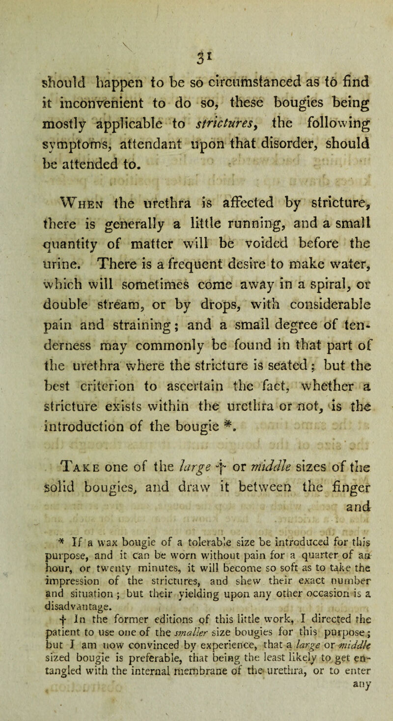 should happen to be so circumstanced as t6 find it inconvenient to do so, these bougies being mostly applicable to strictures^ the following symptoms, attendant upon that disorder, should be attended to. When the urethra is affected by stricture, there is generally a little running, and a small quantity of matter will be voided before the urine. There is a frequent desire to make water, which will sometimes come away in a spiral, or double stream, or by drops, with considerable pain and straining; and a small degree of ten¬ derness may commonly be found in that part of the urethra where the stricture is seated; but the best criterion to ascertain the fact, whether a stricture exists within the urethra or not, is the introduction of the bougie Take one of the hirge -p or middle sizes of the solid bougies^ and draw it between the finger and If a wax bougie of a tolerable size be introduced for this purpose, and it can be worn without pain for a quarter of aa hour, or twenty minutes, it will become so soft as to take the impression of the strictures, and shew their exact number and situation ; but their yielding upon any other occasion is a disadvantage. f In the former editions of this little work, I directed the patient to use one of the sjnaller size bougies for this purpose; but I am now convinced bv experience, that a large or middle sized bougie is preferable, that being the least likely to get en¬ tangled with the internal membrane of the* urethra, or to enter any