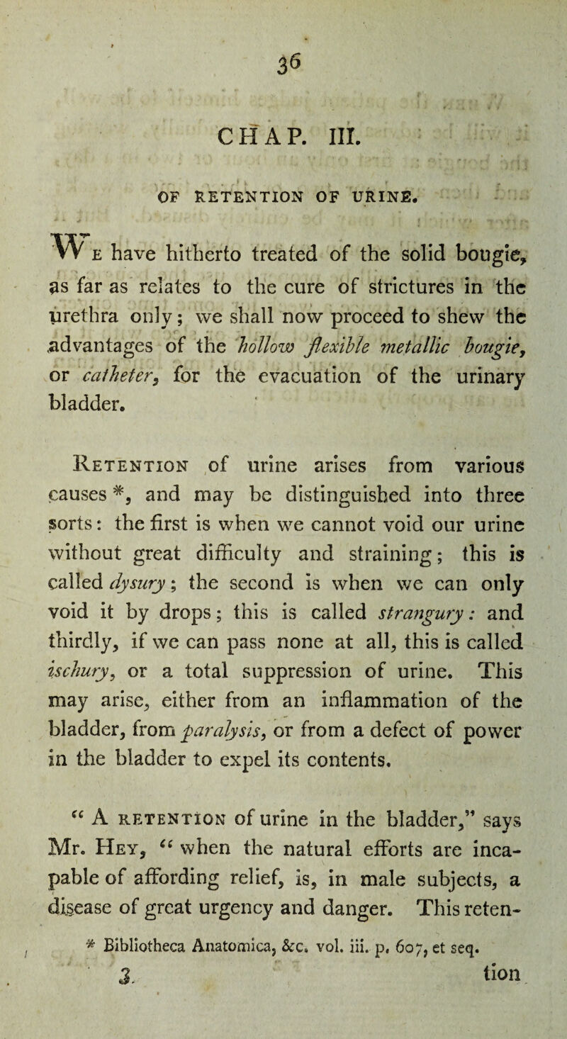 CHAP. III. OF RETENTION OF URINE, w E have hitherto treated of the solid bougie, as far as relates to the eure of strictures in the urethra only; we shall now proeeed to shew the .advantages of the hollow flexible metallic hougicy or calhetery for the evacuation of the urinary bladder. Retention of urine arises from various causes and may be distinguished into three sorts: the first is when we cannot void our urine without great difficulty and straining; this is called dysiiry; the second is when we can only void it by drops; this is called stra7igury: and thirdly, if we can pass none at all, this is called ischury, or a total suppression of urine. This may arise, either from an inflammation of the bladder, from paralysis, or from a defect of power in the bladder to expel its contents. A retention of urine in the bladder,” says Mr. Hey, when the natural efforts are inca¬ pable of affording relief, is, in male subjects, a disease of great urgency and danger. This reten- * Bibliotheca Anatomica, &c» vol. iii. p, 607, et seq. 3. tion