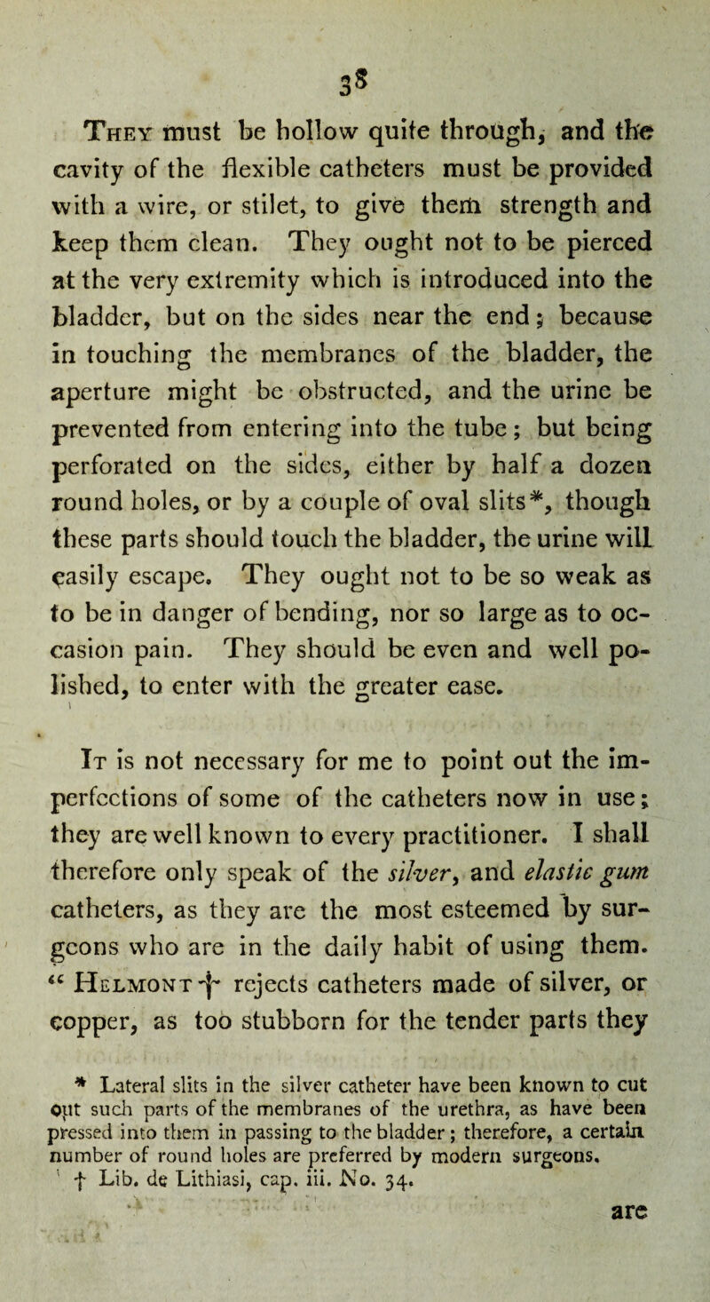 3S They inust be hollow quite through, and the cavity of the flexible catheters must be provided with a wire, or stilet, to give therti strength and keep thena clean. They ought not to be pierced at the very extremity which is introduced into the bladder, but on the sides near the end; because in touching the membranes of the bladder, the aperture might be obstructed, and the urine be prevented from entering into the tube; but being perforated on the sides, either by half a dozen round holes, or by a couple of oval slits*, though these parts should touch the bladder, the urine will easily escape. They ought not to be so weak as to be in danger of bending, nor so large as to oc¬ casion pain. They should be even and well po¬ lished, to enter with the greater ease. It is not necessary for me to point out the Im¬ perfections of some of the catheters now in use; they are well known to every practitioner. I shall therefore only speak of the silver^ and elastic gum catheters, as they are the most esteemed by sur¬ geons who are in the daily habit of using them. Helmont'I^ rejects catheters made of silver, or copper, as too stubborn for the tender parts they * Lateral slits in the silver catheter have been known to cut opt sucli parts of the membranes of the urethra, as have been pressed into them in passing to the bladder ; therefore, a certain, number of round holes are preferred by modern surgeons. ' f Lib. de Lithiasi, cap. iii. No. 34. arc