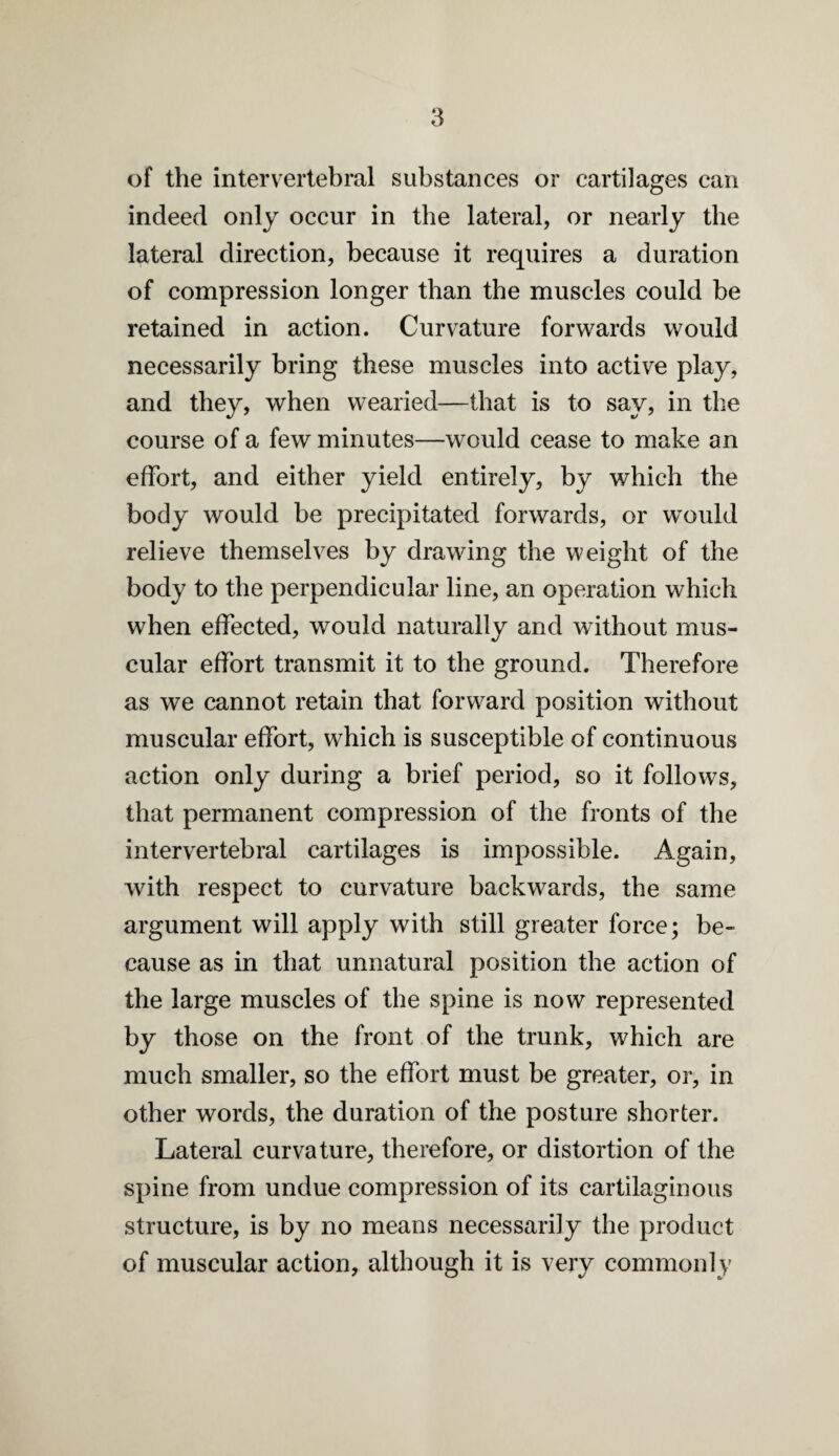 of the intervertebral substances or cartilages can indeed only occur in the lateral, or nearly the lateral direction, because it requires a duration of compression longer than the muscles could be retained in action. Curvature forwards would necessarily bring these muscles into active play, and they, when wearied—that is to say, in tlie course of a few minutes—would cease to make an effort, and either yield entirely, by which the body would be precipitated forwards, or w^ould relieve themselves by drawing the weight of the body to the perpendicular line, an operation which when effected, would naturally and without mus¬ cular effort transmit it to the ground. Therefore as we cannot retain that forward position without muscular effort, which is susceptible of continuous action only during a brief period, so it follows, that permanent compression of the fronts of the intervertebral cartilages is impossible. Again, with respect to curvature backwards, the same argument will apply with still greater force; be¬ cause as in that unnatural position the action of the large muscles of the spine is now represented by those on the front of the trunk, which are much smaller, so the effort must be greater, or, in other words, the duration of the posture shorter. Lateral curvature, therefore, or distortion of the spine from undue compression of its cartilaginous structure, is by no means necessarily the product of muscular action, although it is very commonly