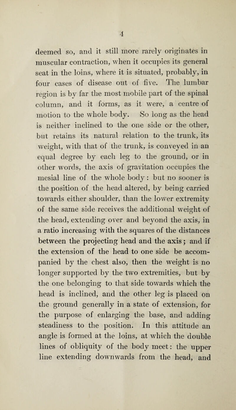 1 deemed so, and it still more rarely originates in muscular contraction, when it occupies its general seat in the loins, where it is situated, probably, in four cases of disease out of five. The lumbar region is by far the most mobile part of the spinal column, and it forms, as it were, a centre of motion to the whole body. So long as the head is neither inclined to the one side or the other, but retains its natural relation to the trunk, its weight, with that of the trunk, is conveyed in an equal degree by each leg to the ground, or in other words, the axis of gravitation occupies the mesial line of the whole body: but no sooner is the position of the head altered, by being carried towards either shoulder, than the lower extremity of the same side receives the additional weight of the head, extending over and beyond the axis, in a ratio increasing with the squares of the distances between the projecting head and the axis; and if the extension of the head to one side be accom¬ panied by the chest also, then the weight is no longer supported by the two extremities, but by the one belonging to that side towards which the head is inclined, and the other leg is placed on the ground generally in a state of extension, for the purpose of enlarging the base, and adding steadiness to the position. In this attitude an angle is formed at the loins, at which the double lines of obliquity of the body meet: the upper line extending downwards from the head, and