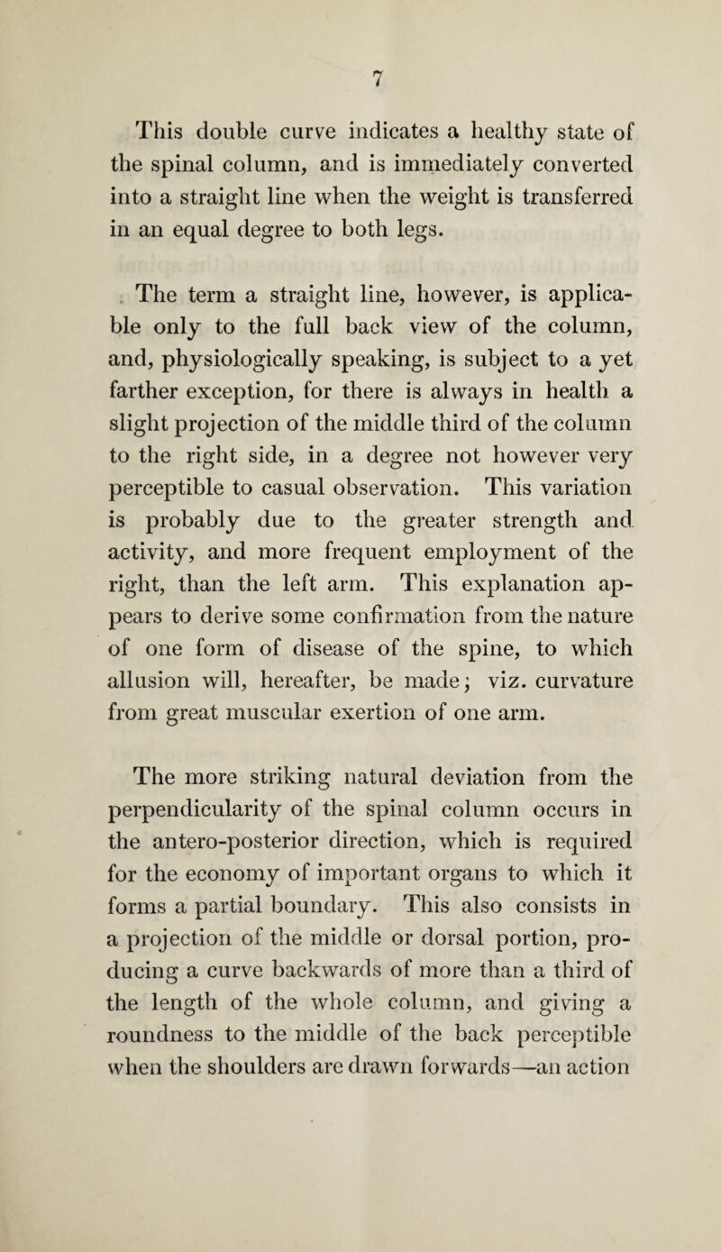 This double curve indicates a healthy state of the spinal column, and is immediately converted into a straight line when the weight is transferred in an equal degree to both legs. , The term a straight line, however, is applica¬ ble only to the full back view of the column, and, physiologically speaking, is subject to a yet farther exception, for there is always in health a slight projection of the middle third of the column to the right side, in a degree not however very perceptible to casual observation. This variation is probably due to the greater strength and activity, and more frequent employment of the right, than the left arm. This explanation ap¬ pears to derive some confirmation from the nature of one form of disease of the spine, to which allusion will, hereafter, be madej viz. curv^ature from great muscular exertion of one arm. The more striking natural deviation from the perpendicularity of the spinal column occurs in the antero-posterior direction, which is required for the economy of important organs to which it forms a partial boundary. This also consists in a projection of the middle or dorsal portion, pro¬ ducing a curve backwards of more than a third of the length of the whole column, and giving a roundness to the middle of the back perceptible when the shoulders are drawn forwards—an action