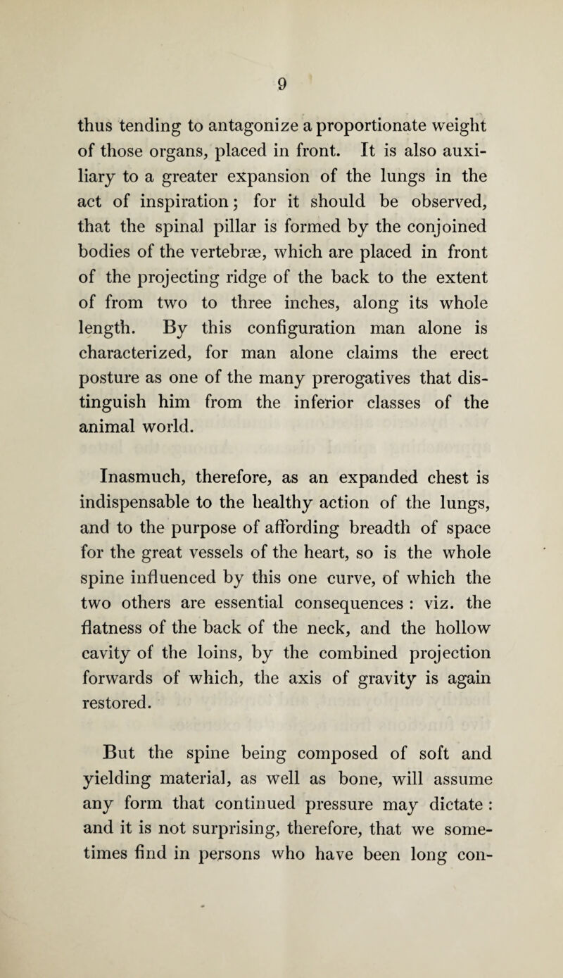 thus tending to antagonize a proportionate weight of those organs, placed in front. It is also auxi¬ liary to a greater expansion of the lungs in the act of inspiration; for it should be observed, that the spinal pillar is formed by the conjoined bodies of the vertebrm, which are placed in front of the projecting ridge of the back to the extent of from two to three inches, along its whole length. By this configuration man alone is characterized, for man alone claims the erect posture as one of the many prerogatives that dis¬ tinguish him from the inferior classes of the animal world. Inasmuch, therefore, as an expanded chest is indispensable to the healthy action of the lungs, and to the purpose of affording breadth of space for the great vessels of the heart, so is the whole spine influenced by this one curve, of which the two others are essential consequences : viz. the flatness of the back of the neck, and the hollow cavity of the loins, by the combined projection forwards of which, the axis of gravity is again restored. But the spine being composed of soft and yielding material, as well as bone, will assume any form that continued pressure may dictate : and it is not surprising, therefore, that we some¬ times find in persons who have been long con-