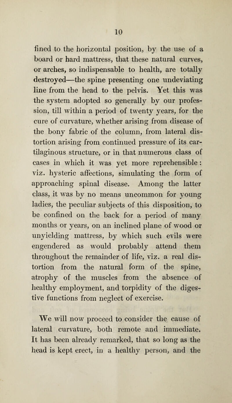 fined to the horizontal position, by the use of a board or hard mattress, that these natural curves, or arches, so indispensable to health, are totally destroyed—the spine presenting one undeviating line from the head to the pelvis. Yet this w^as the system adopted so generally by our profes¬ sion, till within a period of twenty years, for the cure of curvature, whether arising from disease of the bony fabric of the column, from lateral dis¬ tortion arising from continued pressure of its car¬ tilaginous structure, or in that numerous class of cases in which it was yet more reprehensible : viz. hysteric affections, simulating the form of approaching spinal disease. Among the latter class, it was by no means uncommon for young ladies, the peculiar subjects of this disposition, to be confined on the back for a period of many months or years, on an inclined plane of wood or unyielding mattress, by which such evils were engendered as would probably attend them throughout the remainder of life, viz. a real dis¬ tortion from the natural form of the spine, atrophy of the muscles from the absence of healthy employment, and torpidity of the diges¬ tive functions from neglect of exercise. We will now proceed to consider the cause of lateral curvature, both remote and immediate. It has been already remarked, that so long as the head is kept erect, in a healthy person, and the