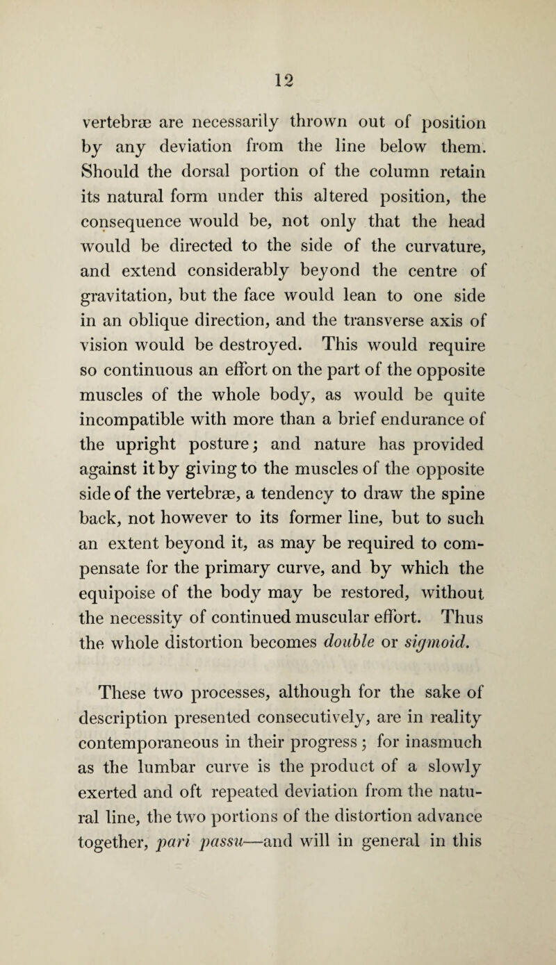 vertebrae are necessarily thrown out of position by any deviation from the line below them. Should the dorsal portion of the column retain its natural form under this altered position, the consequence would be, not only that the head would be directed to the side of the curvature, and extend considerably beyond the centre of gravitation, but the face would lean to one side in an oblique direction, and the transverse axis of vision would be destroyed. This would require so continuous an effort on the part of the opposite muscles of the whole body, as would be quite incompatible with more than a brief endurance of the upright posture; and nature has provided against it by giving to the muscles of the opposite side of the vertebrae, a tendency to draw the spine back, not however to its former line, but to such an extent beyond it, as may be required to com¬ pensate for the primary curve, and by which the equipoise of the body may be restored, without the necessity of continued muscular effort. Thus the whole distortion becomes double or sigmoid. These two processes, although for the sake of description presented consecutively, are in reality contemporaneous in their progress; for inasmuch as the lumbar curve is the product of a slowly exerted and oft repeated deviation from the natu¬ ral line, the two portions of the distortion advance together, pari passu—and will in general in this