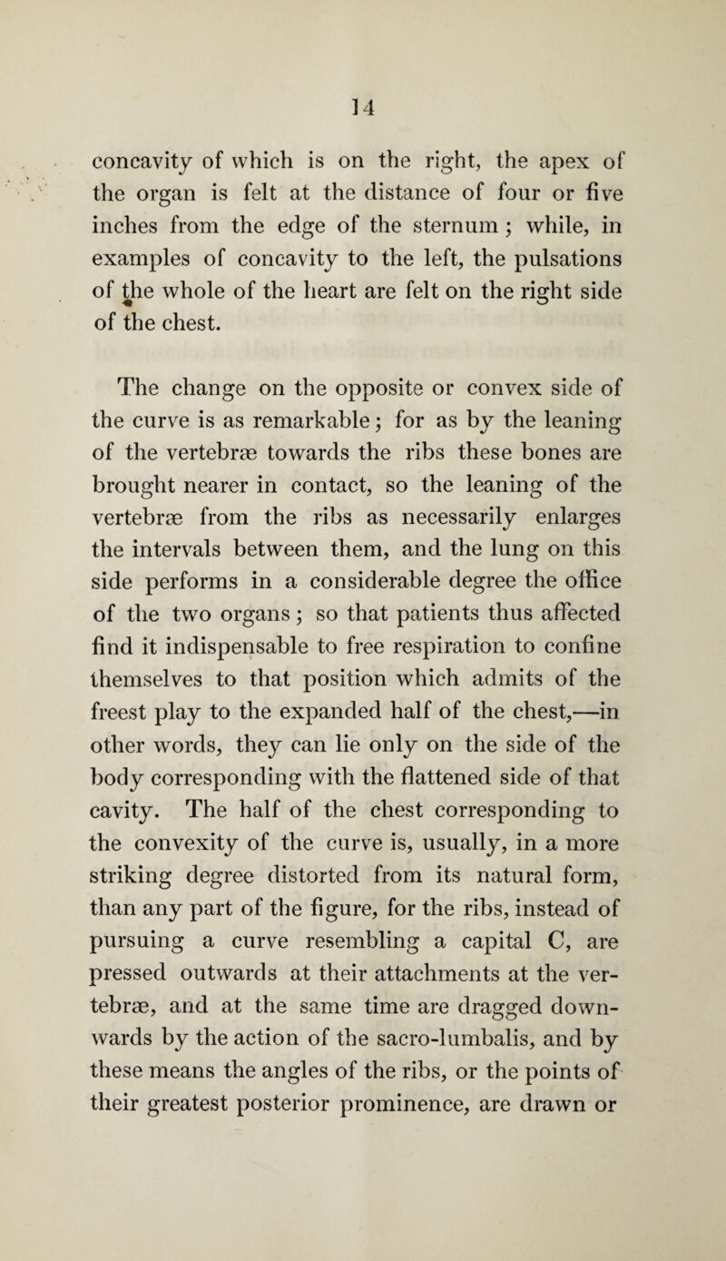 ]4 concavity of which is on the right, the apex of the organ is felt at the distance of four or five inches from the edge of the sternum; while, in examples of concavity to the left, the pulsations of the whole of the heart are felt on the right side of the chest. The change on the opposite or convex side of the curve is as remarkable; for as by the leaning of the vertebrae towards the ribs these bones are brought nearer in contact, so the leaning of the vertebrae from the ribs as necessarily enlarges the intervals between them, and the lung on this side performs in a considerable degree the office of the two organs; so that patients thus affected find it indispensable to free respiration to confine themselves to that position which admits of the freest play to the expanded half of the chest,—in other words, they can lie only on the side of the body corresponding with the flattened side of that cavity. The half of the chest corresponding to the convexity of the curve is, usually, in a more striking degree distorted from its natural form, than any part of the figure, for the ribs, instead of pursuing a curve resembling a capital C, are pressed outwards at their attachments at the ver¬ tebrae, and at the same time are dragged down¬ wards by the action of the sacro-lumbalis, and by these means the angles of the ribs, or the points of their greatest posterior prominence, are drawn or