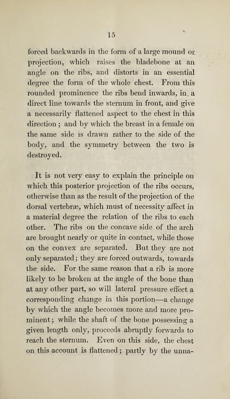 forced backwards in the form of a large mound or projection, which raises the bladebone at an angle on the ribs, and distorts in an essential degree the form of the whole chest. From this rounded prominence the ribs bend inwards, in. a direct line towards the sternum in front, and give a necessarily flattened aspect to the chest in this direction ; and by which the breast in a female on the same side is drawn rather to the side of the body, and the symmetry between the two is destroyed. It is not very easy to explain the principle on which this posterior projection of the ribs occurs, otherwise than as the result of the projection of the dorsal vertebrae, which must of necessity affect in a material degree the relation of the ribs to each other. The ribs on the concave side of the arch are brought nearly or quite in contact, while those on the convex are separated. But they are not only separated; they are forced outwards, towards the side. For the same reason that a rib is more likely to be broken at the angle of the bone than at any other part, so will lateral pressure effect a corresponding change in this portion—a change by which the angle becomes more and more pro¬ minent ; while the shaft of the bone possessing a given length only, proceeds abruptly forwards to reach the sternum. Even on this side, the chest on this account is flattened; partly by the unna-