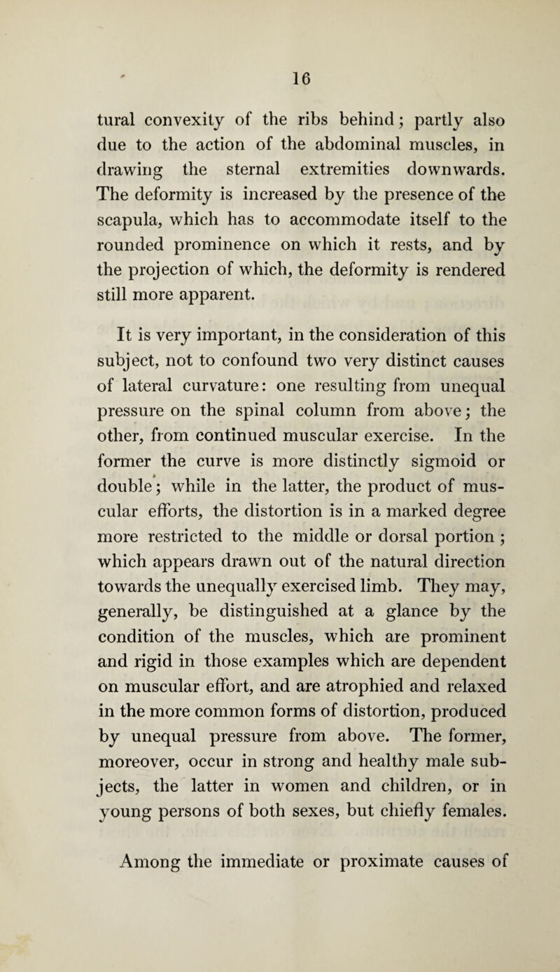 tural convexity of the ribs behind; partly also due to the action of the abdominal muscles, in drawing the sternal extremities downwards. The deformity is increased by the presence of the scapula, which has to accommodate itself to the rounded prominence on which it rests, and by the projection of which, the deformity is rendered still more apparent. It is very important, in the consideration of this subject, not to confound two very distinct causes of lateral curvature: one resulting from unequal pressure on the spinal column from above; the other, from continued muscular exercise. In the former the curve is more distinctly sigmoid or double; while in the latter, the product of mus¬ cular efforts, the distortion is in a marked degree more restricted to the middle or dorsal portion ; which appears drawn out of the natural direction towards the unequally exercised limb. They may, generally, be distinguished at a glance by the condition of the muscles, which are prominent and rigid in those examples which are dependent on muscular effort, and are atrophied and relaxed in the more common forms of distortion, produced by unequal pressure from above. The former, moreover, occur in strong and healthy male sub¬ jects, the latter in women and children, or in young persons of both sexes, but chiefly females. Among the immediate or proximate causes of