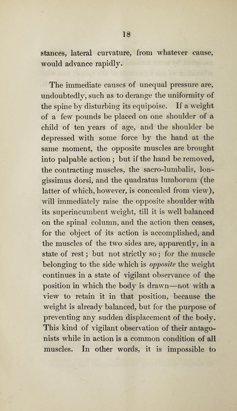 stances, lateral curvature, from whatever cause, would advance rapidly. The immediate causes of unequal pressure are, undoubtedly, such as to derange the uniformity of the spine by disturbing its equipoise. If a weight of a few pounds be placed on one shoulder of a child of ten years of age, and the shoulder be depressed with some force by the hand at the same moment, the opposite muscles are brought into palpable action; but if the hand be removed, the contracting muscles, the sacro-lumbalis, lon- gissimus dorsi, and the quadratus lumborum (the latter of which, however, is concealed from view), will immediately raise the opposite shoulder with its superincumbent weight, till it is well balanced on the spinal column, and the action then ceases, for the object of its action is accomplished, and the muscles of the two sides are, apparently, in a state of rest; but not strictly so; for the muscle belonging to the side which is opposite the weight continues in a state of vigilant observance of the position in which the body is drawn—not with a view to retain it in that position, because the weight is already balanced, but for the purpose of preventing any sudden displacement of the body. This kind of vigilant observation of their antago¬ nists while in action is a common condition of all muscles. In other words, it is impossible to