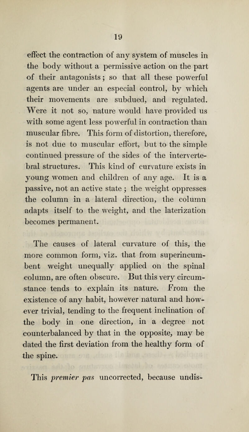 effect the contraction of any system of muscles in the body without a permissive action on the part of their antagonists; so that all these powerful agents are under an especial control, by which their movements are subdued, and regulated. Were it not so, nature would have provided us with some agent less powerful in contraction than muscular fibre. This form of distortion, therefore, is not due to muscular effort, but to the simple continued pressure of the sides of the interverte¬ bral structures. This kind of curvature exists in young women and children of any age. It is a passive, not an active state ; the weight oppresses the column in a lateral direction, the column adapts itself to the weight, and the laterization becomes permanent. The causes of lateral curvature of this, the more common form, viz. that from superincum¬ bent weight unequally applied on the spinal column, are often obscure. But this very circum¬ stance tends to explain its nature. From the existence of any habit, however natural and how¬ ever trivial, tending to the frequent inclination of the body in one direction, in a degree not counterbalanced by that in the opposite, may be dated the first deviation from the healthy form of the spine. This premier pas uncorrected, because undis