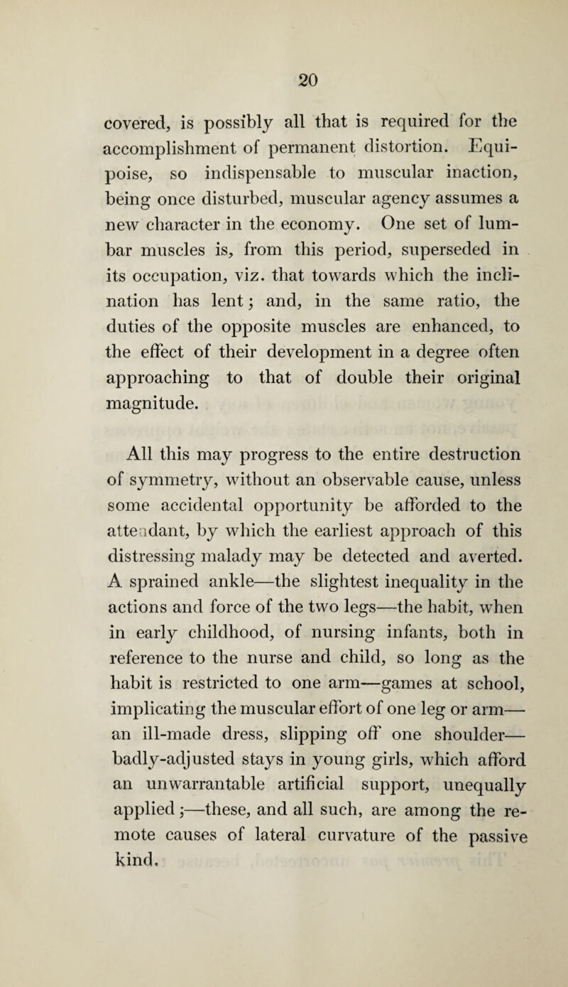 covered, is possibly all that is required for the accomplishment of permanent distortion. Equi¬ poise, so indispensable to muscular inaction, being once disturbed, muscular agency assumes a new character in the economy. One set of lum¬ bar muscles is, from this period, superseded in its occupation, viz. that towards which the incli¬ nation has lent; and, in the same ratio, the duties of the opposite muscles are enhanced, to the effect of their development in a degree often approaching to that of double their original magnitude. All this may progress to the entire destruction of symmetry, without an observable cause, unless some accidental opportunity be afforded to the attendant, by which the earliest approach of this distressing malady may be detected and averted. A sprained ankle—the slightest inequality in the actions and force of the two legs—the habit, when in early childhood, of nursing infants, both in reference to the nurse and child, so long as the habit is restricted to one arm—games at school, implicating the muscular effort of one leg or arm— an ill-made dress, slipping off one shoulder— badly-adjusted stays in young girls, which afford an unwarrantable artificial support, unequally applied;—these, and all such, are among the re¬ mote causes of lateral curvature of the passive kind.