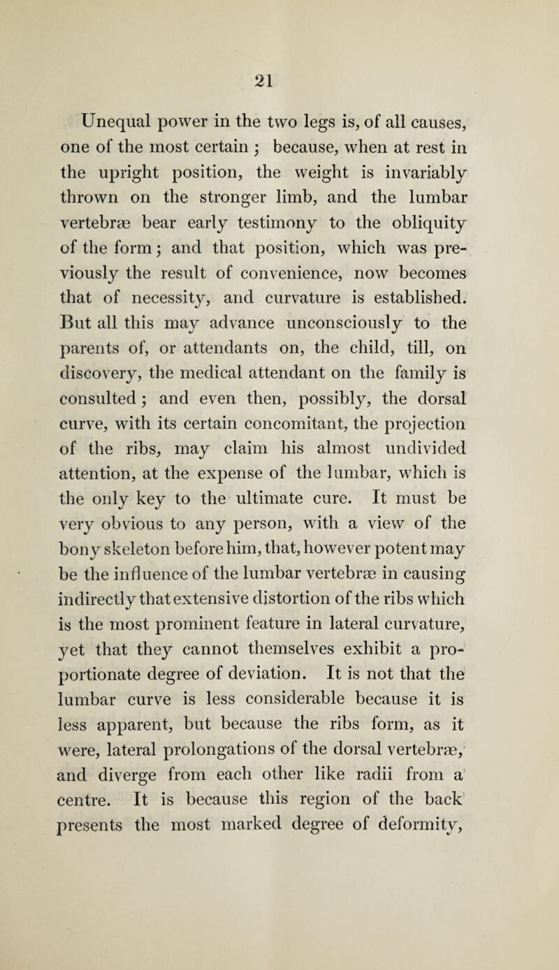 Unequal power in the two legs is, of all causes, one of the most certain ; because, when at rest in the upright position, the weight is invariably thrown on the stronger limb, and the lumbar vertebrae bear early testimony to the obliquity of the form; and that position, which was pre¬ viously the result of convenience, now becomes that of necessity, and curvature is established. But all this may advance unconsciously to the parents of, or attendants on, the child, till, on discovery, the medical attendant on the family is consulted; and even then, possibly, the dorsal curve, with its certain concomitant, the projection of the ribs, may claim his almost undivided attention, at the expense of the lumbar, which is the only key to the ultimate cure. It must be very obvious to any person, with a view of the bony skeleton before him, that, however potent may be the influence of the lumbar vertebrae in causing indirectly that extensive distortion of the ribs which is the most prominent feature in lateral curvature, yet that they cannot themselves exhibit a pro¬ portionate degree of deviation. It is not that the lumbar curve is less considerable because it is less apparent, but because the ribs form, as it were, lateral prolongations of the dorsal vertebrae, and diverge from each other like radii from a’ centre. It is because this region of the back’ presents the most marked degree of deformity.